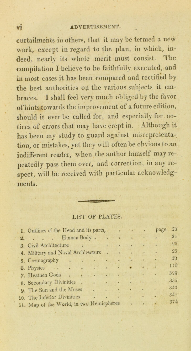 VI ADVERTISEMENT. curtailments in others, that it may be termed a new work, except in regard to the plan, in which, in- deed, nearly its whole merit must consist. The compilation I believe to be faithfully executed, and in most cases it has been compared and rectified by the best authorities on the various subjects it em- braces. I shall feel very much obliged by the favor of hints towards the improvement of a future edition, should it ever be called for, and especially for no- tices of errors that may have crept in. Although it has been my study to guard against misrepresenta- tion, or mistakes, yet they w ill often be obvious to an indifferent reader, when the author himself may re- peatedly pass them over, and correction, in any re- spect, will be received with particular acknowledg- ments. LIST OF PLATES. 1. Outlines of the Head and its parts. page 20 »?.... Human Body . \ — 21 3. Civil Architecture 22 4. Military and Naval Architecture . 25 5. Cosmography ..-••• 39 6. Physics * 1 f6 7. Heathen Gods 329 g. Secondary Divinities ' 335 9. The Sun and the Muses .... 340 10. The Inferior Divinities .... 341 11. Map of the World, in two Hemispheres . . 374