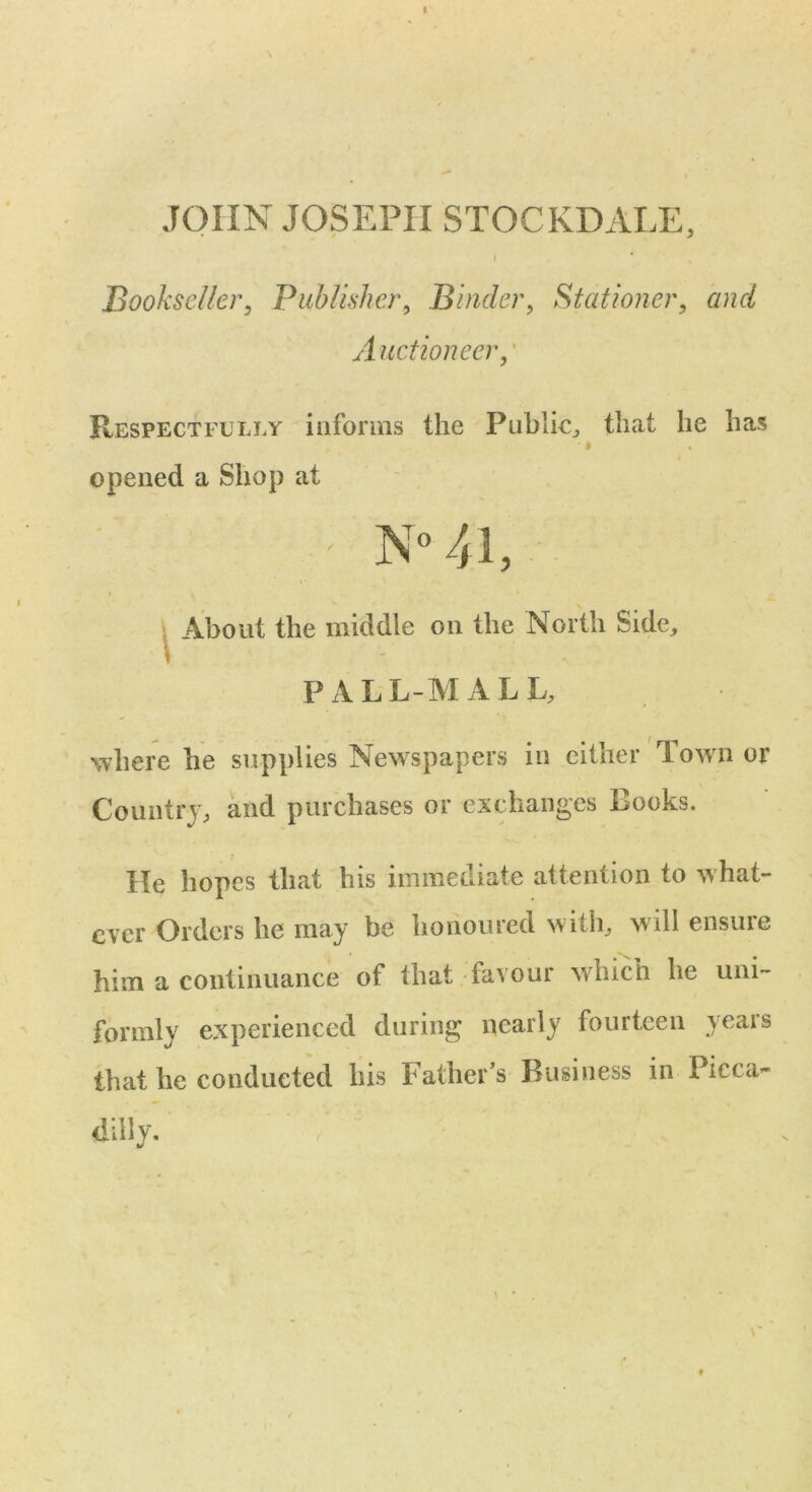 JOHN JOSEPH STOCKDALE, l 4 Bookseller, Publisher, Binder, Stationer, and A uctionecr, Respectfully informs the Public,, that he has * i opened a Shop at \ > About the middle on the North Side, PALL-MALL, where he supplies Newspapers in either 1 own or Country, and purchases or exchanges Books. He hopes that his immediate attention to what- ever Orders he may be honoured with, will ensure him a continuance of that favour which he uni- formly experienced during nearly fourteen years that he conducted his Father’s Business in Pieca- dilly.