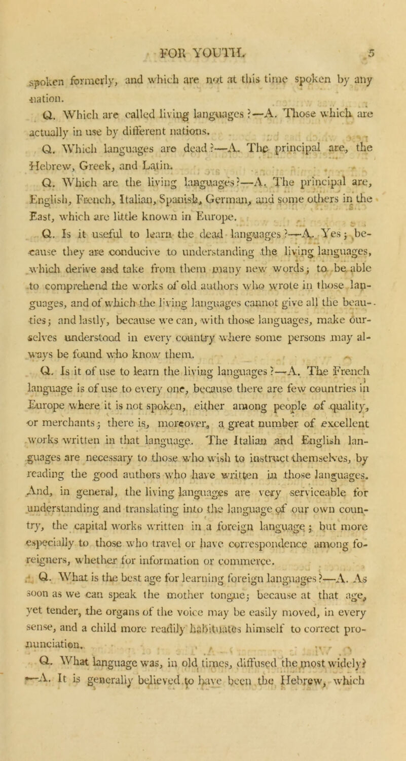spoken formerly, and which are not at this time spoken by any ■nation. Q. Which are called living languages ?—A. Those which, are actually in use by different nations. Q. Which languages are dead ?—A. The principal are., the a *' w • » » t* - .« i Hebrew, Greek, and La,lin.. Q. Which are the living languages?—A. The principal are, English, French, Italian, Spanish, German, and some others in tlie East, which are little known in Europe. Q. Is it useful to learn the dead languages ?—\ Yes; be- cause they are conducive to understanding the living languages, ♦ • • • • . which derive and take from them many new words; to be. able to comprehend the works of old authors who wrote in those lan- guages, and of which the living languages cannot give all the beau-- ties; and lastly, because we can, with those languages, make our- selves understood in every country where some persons .may al- ways be found who know them. Q. Is it of use to learn the living languages ?—A. The French language is of use to every one, because there are few countries in Europe where it is not spoken, either among people of quality, or merchants ; there is, moreover* a great number of excellent works written in that language. The Italian .and English lan- guages are necessary to those wlro wish to instruct themselves, by reading the good authors who have written in .those languages. And, in general, the living languages are very serviceable for understanding and translating into the language of our own coun- try, the capital works written in a foreign language; but more especially to those who travel or have correspondence among fo- reigners, whether for information or commerce. Q. What is tire best age for learning foreign languages ?—A. As soon as we can speak the mother tongue; because at that age, yet tender, the organs of the voice may be easily moved, in every sense, and a child more readily habitual&s himself to correct pro- nunciation. , , , , . ,v. ^ Q.. What language was, in old times, diffused the most widely? * A. It is generally believed to have been the Hebrew, which