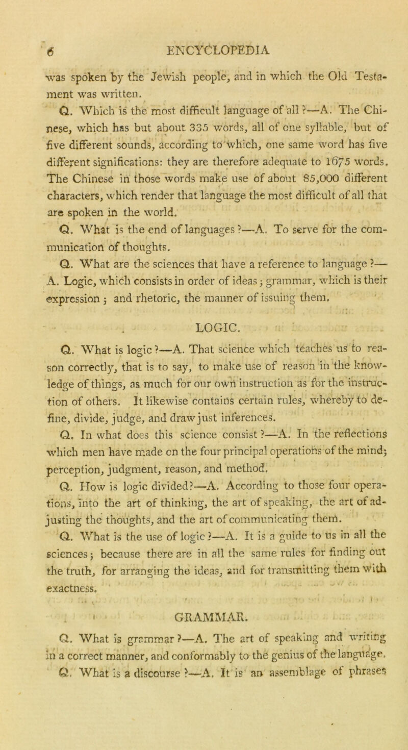 was spoken by the Jewish people, and in which the Old Testa- ment was written. Q. Which is the most difficult language of all ?—A. The Chi- nese, which has but about 335 words, all of one syllable, but of five different sounds, according to which, one same word has five different significations: they are therefore adequate to 16/5 words. The Chinese in those words make use of about S5,000 different characters, which render that language the most difficult of all that are spoken in the world. Q. What is the end of languages ?—A. To serve for the com- munication of thoughts. Q. What are the sciences that have a reference to language ?— A. Logic, which consists in order of ideas; grammar, which is their expression 3 and rhetoric, the manner of issuing them. LOGIC. Q. What is logic ?—A. That science which teaches us to rea- son correctly, that is to say, to make use of reason in the know- ledge of things, as much for our own instruction as for the instruc- tion of others. It likewise contains certain rules, whereby to de- fine, divide, judge, and draw just inferences. Q. In what does this science consist ?—A. In the reflections which men have made cn the four principal operations of the mind; perception, judgment, reason, and method, Q. How is logic divided?—A. According to those four opera- tions, into the art of thinking, the art of speaking, the art of ad- justing the thoughts, and the art of communicating them. Q. What is the use of logic ?—A. It is a guide to ns in all the sciences; because there are in all the same rules for finding out the truth, for arranging the ideas, and for transmitting them with exactness. • »• '  ’ ■ •> »• * GRAMMAR. Q. What is grammar ?—A. The art of speaking and writing in a correct manner, and conformably to the genius of the language. Q. What is a discourse ?—A. It is an assemblage of phrases