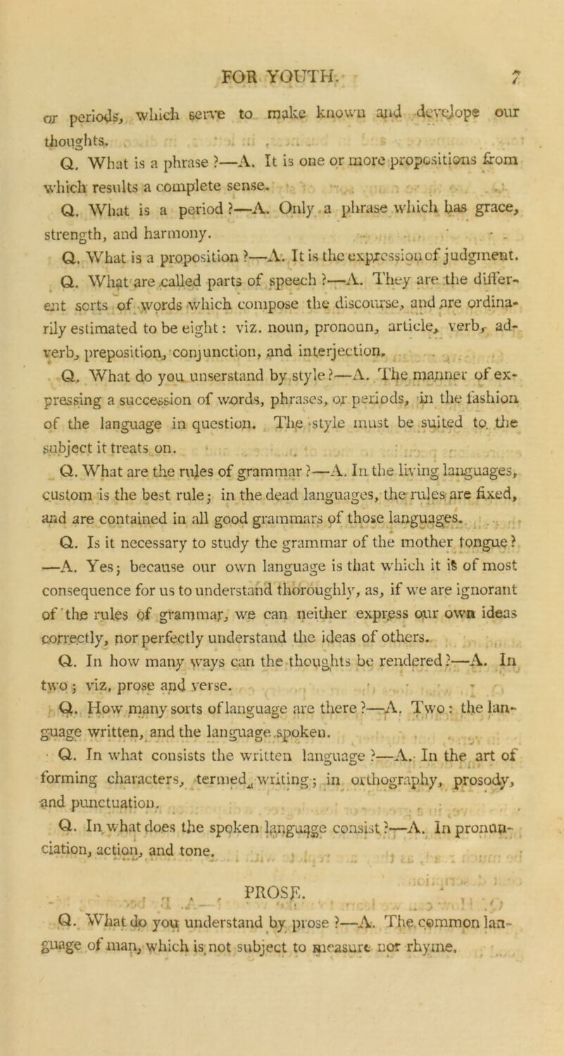/ or periods, which serve to make known and develop® our thoughts. ....... Q. What is a phrase ?—A. It is one or more propositions from which results a complete sense. Q. What is a period ?—A. Only a phrase which has grace, strength, and harmony. Q. What is a proposition ?—A. It is the expression of judgment. Q. What are .called parts of speech ?—A. They are the differ- ent sorts of words which compose the discourse, and are ordina- rily estimated to be eight: viz. noun, pronoun, article, verb,- ad- verb, preposition, conjunction, and interjection. Q, What do you unserstand by style?—A. The manner of ex- pressing a succession of words, phrases, or periods, in the fashion of the language in question. The style must be suited to. the subject it treats on. Q. What are the rules of grammar ?—A. In the living languages, custom is the best rule; in the dead languages, the rules are fixed, and are contained in all good grammars of those languages. ♦ Q. Is it necessary to study the grammar of the mother tongue ? —A. Yes; because our own language is that which it is of most consequence for us to understand thoroughly, as, if we are ignorant of the rules of grammar, we can neither express our own ideas * correctly, nor perfectly understand the ideas of others. Q. In how many ways can the thoughts be rendered ?—A. In two ; viz, prose and verse. Q. How many sorts of language are there ?—A. Two: the lan- guage written, and the language .spoken. Q. In what consists the written language ?—A.- In the art of forming characters, termed^, writing-; in orthography, prosody, and punctuation. f ; Q. In what does the spoken language consist?—A. In pronun- ciation, action, and tone. * • 1 I..'.' ■ , r n * » .1 Q. What dp you. understand by prose ?—A. The common lan- guage of man, which is.not subject to measure nor rhyme.