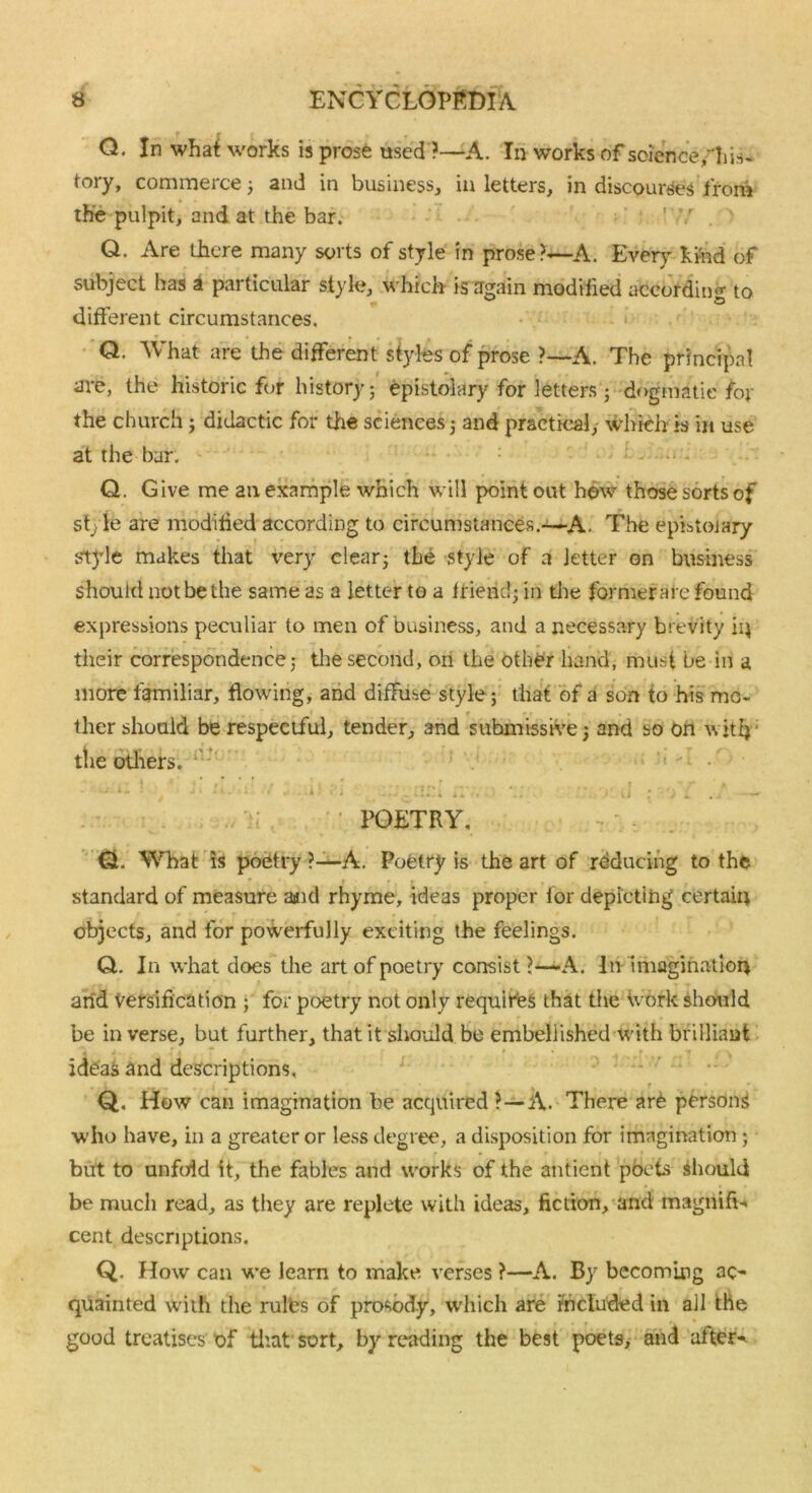 Q. In what works is prose usedA. In works of science,his- tory, commerce; and in business, in letters, in discourses from the pulpit, and at the bar. ' r . ' Q. Are there many sorts of style in prose?—A. Even' kind of subject has a particular style, which is again modified according to different circumstances. , Q. What are the different styles of prose ?—A. The principal are, the historic for history; epistolary for letters; dogmatic for the church; didactic for the sciences; and practical, which is in use at the bar. Q. Give me an example which will point out hew those sorts of st^ie are modified according to circumstances.—A. The epistolary style makes that very clear; the style of a letter on business should not be the same as a letter to a friend; in the former are found expressions peculiar to men of business, and a necessary brevity iij their correspondence; the second, on the other hand, must be in a more familiar, flowing, and diffuse style; that of a son to his mo- ther should be respectful, tender, and submissive; and so on with’ the others. POETRY, Q. What is poetry ?—A. Poetry is the art of reducing to the ' ; » f, r » • • , standard of measure aaid rhyme, ideas proper for depicting certain objects, and for powerfully exciting the feelings. Q. In what does the art of poetry consist?—A. In imagination arid versification ; for poetry not only requires that the tvork should be in verse, but further, that it should be embellished with brilliant id£a$ and descriptions, Q. How can imagination be acquired ?—A. There are persons who have, in a greater or less degree, a disposition for imagination ; but to unfold it, the fables and works of the antient pbcts should be much read, as they are replete with ideas, fiction, and magnifi-. cent descriptions. Q. How can we learn to make verses ?—A. By becoming ac- quainted with the rults of prosody, which are included in all the good treatises of that sort, by reading the best poets, and afters