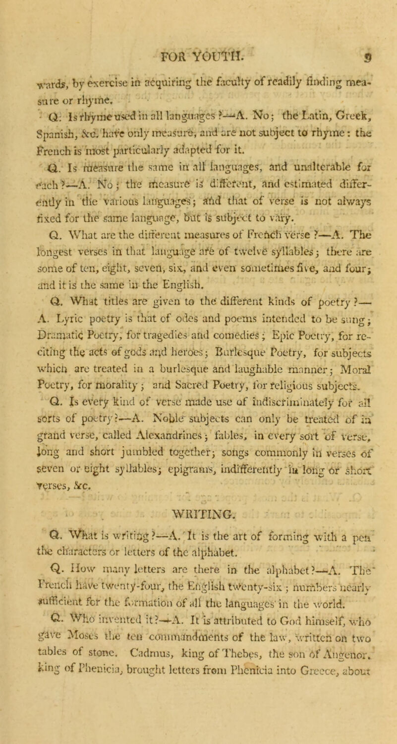 ^arcU, by exercise in acquiring the faculty of readily finding mea- su re or rhyme. Q: Is rhyme used in all languages ?-WL No; the Latin, Greek, Spanish, &c. have only measure, and are not subject to rhyme: the French is most particularly adapted for it. Q. Is measure the same in all languages, and unalterable for r^ach ?—A. No ; the measure is different, and estimated differ- ently in tlie various languages; and that of verse is not always -.*• t- ¥ € fixed for the same language, but is subject to vary. Q. What are the different measures of French verse ?—A. The longest verses in that language nfO of twelve syllables; there are some of ten, eight, seven, six, and even sometimes five, and four; and it is the same in the English. Q. What titles are given to the different kinds of poetry ?— A. Lyric poetry is that of odes and poems intended to be sung; Dramatic Poetry, for tragedies and comedies; Epic Poetry, for re- citing the acts of gods and heroes; Burlesque Poetry, for subjects which are treated in a burlesque and laughable manner; Moral Poetry, for morality ; and Sacred Poetry, for religious subjects. Q. Is evety kind of verse made use of indiscriminately for ail sorts of poetry?—A. Noble subjects can only be treated of in grand verse, called Alexandrines; fables, in every sort of verse, long and short jumbled together; songs commonly in verses of seven or eight syllables; epigrams, indifferently in long or short torses, &c. O** i 4 » • WRITING. CL What is writing?—A. It is the art of forming with a pen tire characters or letters of the alphabet. Q. How many letters are there in the alphabet?—A. The* I rench have twenty-four, the English twenty-six ; numbers near! v sufficient for the formation of all the languages' in the world. CL Who invented it?—+-A. It is attributed to God himself, who gave Moses the ten commandments of the law, written on two tables of stone. Cadmus, king of Thebes, the son Of* Angenor, king of Phemcia, brought letters from Phcnicia into Greece, about