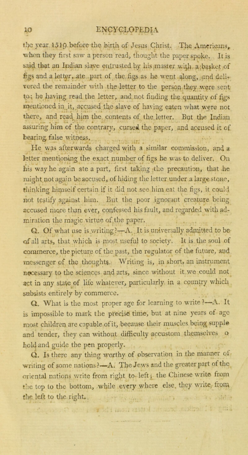 the year 1519 before the birth of Jesus Christ. The Americans, when they first saw a person read, thought the paper spoke. It is said that an Indian slave entrusted by his .master wi^h a Basket of figs and a letter, ate part of the. figs as he went along, and delh vered the remainder with the letter to the person they were sent to-: he having read the letter, and not finding the quantity of figs mentioned in it, accused the slave of having eaten what were not there, and read him the contents of the letter. But the Indian assuring him of the contrary, cursed the paper, and accused it of bearing false witness. He was afterwards charged with a similar commission, and a letter mentioning the exact number of figs he was to deliver. On - v 0 his way he again ate a part, first taking the precaution, that he might not again be accused, of hiding the letter under a large stone, thinking himself certain if it did not see him eat the figs, it could not testify against him. But the poor ignorant creature being accused more than ever, confessed his fault, and regarded with ad- miration the magic virtue of the paper. Q. Of what use is writing?—A. It is universally admitted to be of all arts, that which is most useful to society. It is the soul of commerce, the picture of the past, the regulator of the future, and messenger of the thoughts. Writing is, in short, an instrument necessary to the sciences and arts, since without it we could not act in any state of life whatever, particularly in a country which subsists entirely by commerce. Q. What is the most proper age for learning to write ?—A. It is impossible to mark the precise time, but at nine years of age most children are capable of it, because their muscles being supple and tender, they can without difficulty accustom themselves o hold and guide the pen properly. Q. Is there any thing worthy of observation in the manner oi writing of some nations?—A. The Jews and the greater part of the oriental nations write from right to- left 5 the Chinese write from the top to the bottom, while every where else, they write, from the left to the right.