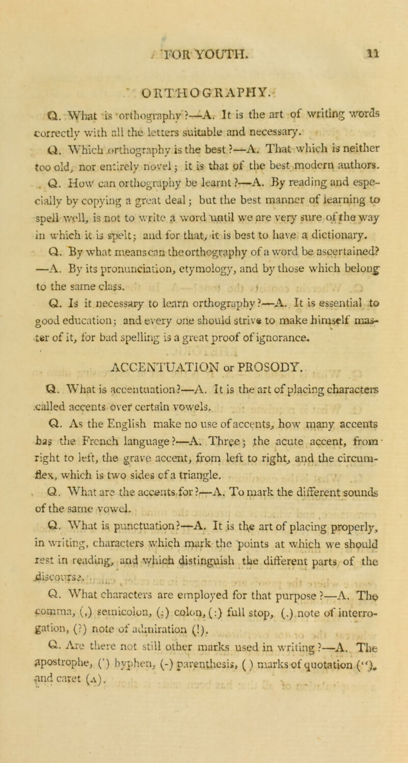 ORTHOGRAPHY. Q. What is orthography ?—A. It is the art of writing words correctly with all the letters suitable and necessary. Q. Which orthography is the best ?—A. That which is neither too old, nor entirely novel; it is that of the best modern authors. Q. How can orthography be learnt ?—A. By reading and espe- cially by copying a great deal; but the best manner of learning to spell well, is not to write a word until we are very sure of the way in which it is spelt; and for that, it is best to have a dictionary. Q. By what meanscan the orthography of a word be ascertained? —A. By its pronunciation, etymology, and by those which belong to the same class. i Q. Is it necessary to learn orthography?—A. It is essential to good education; and every one should strive to make himself mas- ter of it, for bad spelling is a great proof of ignorance. ACCENTUATION or PROSODY. Q. What is accentuation?—A. It is the art of placing characters .called accents over certain vowels, Q. As the English make no use of accents, how many accents has the French language?—A. Three; the acute accent, from right to left, the grave accent, from left to right, and the circum- flex, which is two sides of a triangle. Q. What are the accents,for?—A. To mark the different sounds of the same vowel. • T' *. »>4 • ii » . ,• . i Q. What is punctuation?—A. It is tl\e art of placing properly, in writing, characters which mark the points at which we should rest in reading, and which distinguish the different parts of the discourse. * • j ^ i ij x , , . . , . ♦ « Q. What characters are employed for that purpose ?—A. The comma, (,) semicolon, (;) colon, (:) full stop, (.) note of interro- gation, (?) note of admiration (!). Q.. Are there not still other marks used in writing ?—A. The apostrophe, (’) hyphen, (-) parenthesis, () marks of quotation (“)„ and caret (a) .