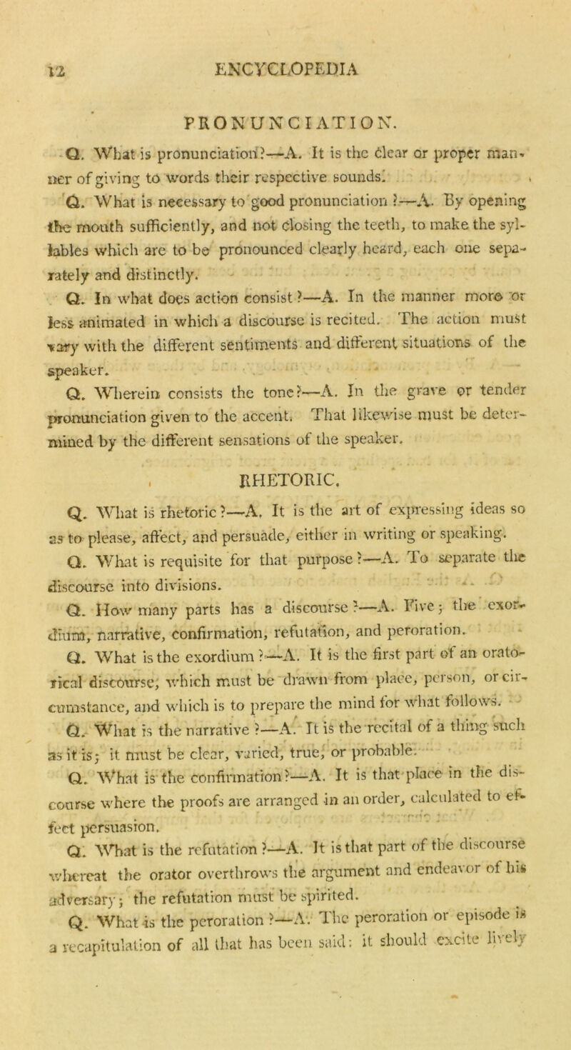 PRONUNCIATION. Q. What is pronunciation?—A. It is the clear or proper man* ner of giving to words their respective sounds! Q. What is necessary to good pronunciation ?—A- By opening the mouth sufficiently, and not closing the teeth, to make the syl- lables which are to be pronounced clearly heard, each one sepa- rately and distinctly. Q. In what does action consist ?—A. In the manner more or less animated in which a discourse is recited. The action must \ary with the different sentiments and different situations of the 0 r speaker. Q. Wherein consists the tone?—A. In the grave or tender pronunciation given to the accent. That likewise must be deter- mined by the different sensations of the speaker. , RHETORIC. Q. What is rhetoric ?—A, It is the art of expressing ideas so as to please, affect, and persuade, either in writing or speaking. Q. What is requisite for that purpose?—A. lo separate die discourse into divisions. Q. How many parts has a discourse?—A. Five 5 the exor- dium, narrative, confirmation, refutation, and peroration. Q. What is the exordium ?•—A. It is the first part of an orato- rical discourse, which must be drawn from place, pci son, 01 cii- cumstanee, and which is to prepare the mind for what follows. Q. What is the narrative ?—A. It is the recital of a thing- 'such as it is; it must be clear, varied, true, or probable. Q. What is the confirmation?—A. It is that-place in the dis- course where the proofs are arranged in an order, calculated to et- f 1 ^ * feet persuasion. Q. What is the refutation ?—A. It is that part of the discourse whereat the orator overthrows the argument and endea\ or of his adversary; the refutation must be spirited. Q. What is the peroration ?—A. The peroration or episode is