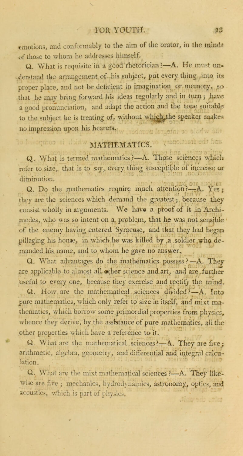 emotions, and conformably to the aim of the orator, in the minds of those to whom he addresses himself. Q. What is requisite in a good rhetorician ?—A. He must un- derstand the arrangement of his subject, put every thing into its proper place, and not be deficient in imagination or memory, so that he may bring forward his ideas regularly and in turn; juve a good pronunciation, and adapt the action and the toue suitable to the subject he is treating of, without wbffijyhe speaker makes no impression upon his hearers. ■ 1 MATHEMATICS. Q. What is termed mathematics?—A. Those sciences which refer to size, that is to say, every thing susceptible of increase or 1 ' . ”, r;i diminution. Q. Do the mathematics require much attention ?—A. Yes ; ' 4 , ‘f j: > : they are the sciences which demand the greatest j because they consist wholly in arguments. We haVe a proof of it in Archi- medes, who was so intent on a problem, that he was not sensible of the enemy having .entered Syracuse, and that they had began pillaging his home, in which he was killed by .a soldier who de- r : V' ' . manded his name, and to whom he gave no answer. ; i 'iU /'t . ' Q. What advantages do the mathematics possess ?—A. They are applicable to almost all other science and art, and are .further • * c: ■ t f t *7 useful to every one, because they exercise and rectify the mind. Ci. How are the mathematical ..sciences divided?—A. Into t * ‘ * pure mathematics, which only refer to size in itself, and mAt ma- thematics, which borrow some primordial properties from physi.es, whence they derive, by the assistance of pure mathematics, all the other properties which have a reference to it. Q. What are the mathematical sciences?—A They are five j arithmetic, algebra, geometry, and differential and integral calcu- lation . Q. W hat are the mixt mathematical sciences ?—A. They like- wise are five j mechanics, hydrodynamics, astronomy, optics, and acoustics, winch is part of physics.