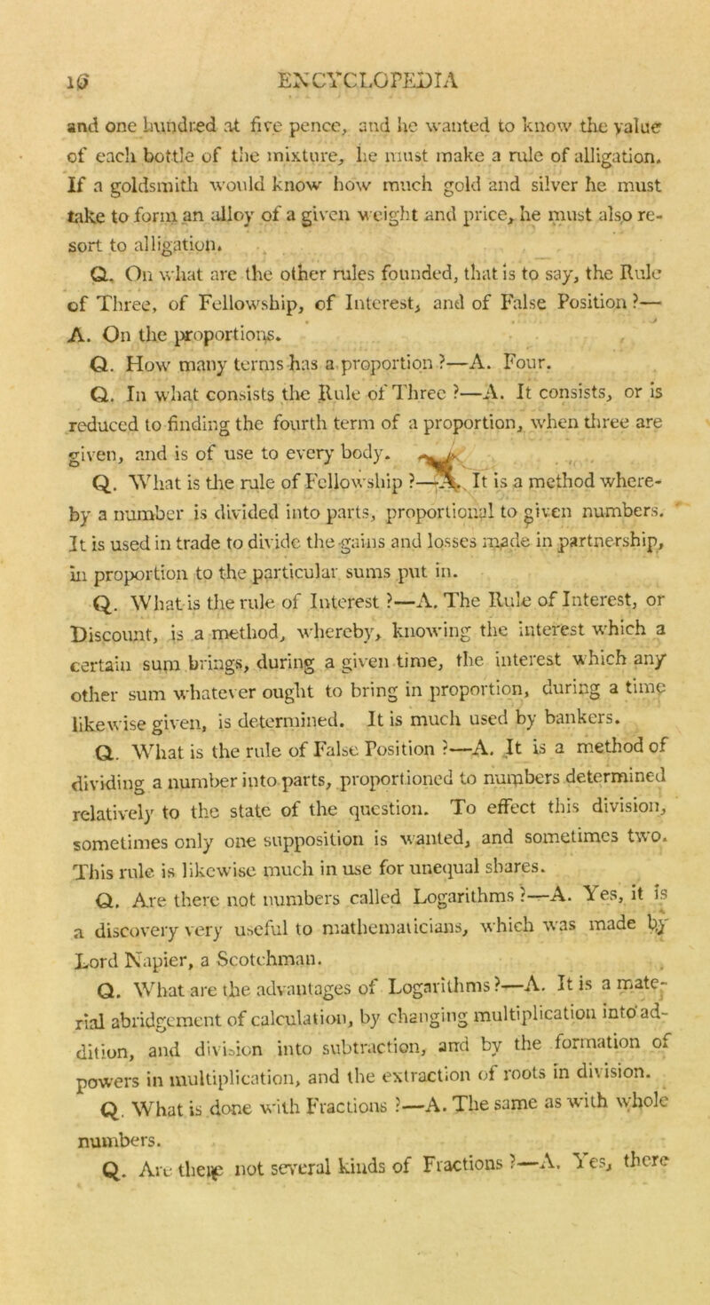 and one Lmndi'-ed at five pence, and he wanted to know the value of each bottle of the mixture, lie must make a rule of alligation. If a goldsmith would know how much gold and silver he must take to form an alloy of a given weight and price, he must also re- sort to alligation. Q.. On what are the other rules founded, that is to say, the Rule of Three, of Fellowship, of Interest, and of False Position ?— A. On the proportions. Q. How many terms has a proportion ?—A. Four. Q. In what consists the Rule of Three ?—A. It consists, or is reduced to finding the fourth term of a proportion, when three are given, and is of use to ever}' body. Q. What is the rale of Fellowship ?—*. It is a method where- by a number is divided into parts, proportional to given numbers. It is used in trade to divide the-gains and losses rn^de in partnership, hi proportion to the particular sums put in. Q. What is the rule of Interest ?—A. The Rule of Interest, or Discount, is a method, whereby, knowing the interest which a certain sum brings, during a given time, the interest which an/ other sum whatever ought to bring in proportion, during a time likewise given, is determined. It is much used by bankers. Q,. What is the rule of False Position ?—A. It is a method of dividing a number into parts, proportioned to numbers determined relatively to the state of the question. To effect this division, sometimes only one supposition is wanted, and sometime:, two. This rule is likewise much in use for unequal shares. Q, Are there not numbers called Logarithms ?—A. Yes, it is a discovery very useful to mathematicians, which was made b,} Lord Napier, a Scotchman. Q. What are the advantages of Logarithms ?—A. It is a mate- rial abridgement of calculation, by changing multiplication into'ad- dition, and division into subtraction, and by the formation o. powers in multiplication, and the extraction of roots in diusion. Q. What is done with Fractions ?—A. The same as with whole numbers. Q. Are thei£ not several kinds of Fractions?—A. ’ies, there