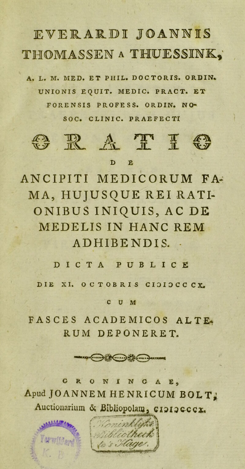 EVE1R.ARBI JOANNIS THOMASSEN a THUESSINK,' A. L. M. MED. ET PHIL. DOCTORIS. ORDIN. UNIONIS EQUIT. MEDIC. PRACT. ET FORENSIS PROFESS. ORDIN. NO- SOC. CLINIC. PRAEFECTI ^ to> ^ nn x jp* W JsL JL X W D E ANCIPITI MEDICORUM FA- MA, HUJUSQUE REI RATI- ONIBUS INIQUIS, AC DE MEDELIS IN HANC REM ADHIBENDIS. • DICTA PUBLICE DIE XI. OCTOBRIS CIOIDCCCX. FASCES ACADEMICOS ALTE- RUM DEPONERET. G R. N I N G A E Apud JOANNEM HENRICUM BOLTj Auctionarium &; Bibliopolam 9 ciaiacccx, /r - r S&, 1 n !.. itfvfc ' yj CO Y&sMape'. j