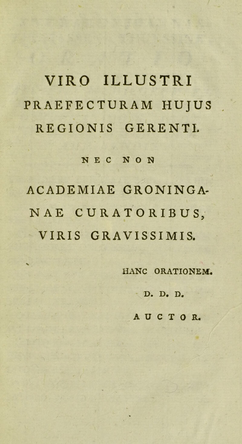 VIRO ILLUSTRI PRAEFECTURAM HUJUS REGIONIS GERENTI. NEC NON ACADEMIAE GRONINGA- NAE CURATORIBUS, VIRIS GRAVISSIMIS. % HANC ORATIONEM. D. D. D. AUCTOR.