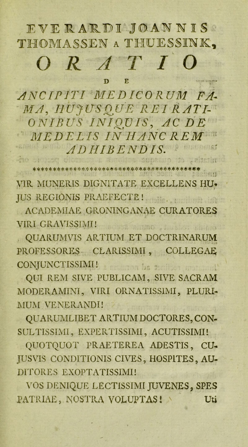 EVEIARDIJOANIIS THOMASSEN a THUESSINK, O RATIO D E ANCIP1TI MEDICORUM FA- MA, HUJUS ouE REI RATI- ONIBUS INIQUIS, AC DE MEDELIS IN IIANC REM ADHIBENDIS. % $ $ ^ $ $ % £ $ ^ HPi* $ ^ ^ ^ ^ ^ ^ ^ % Hc $ $ $ ^ $ I* ; • '‘‘ a - [ i J S . . - ^1*1 VIR MUNERIS DIGNITATE EXCELLENS HU* JUS REGIONIS PRAEFECTE! ACADEMIAE GRONINGANAE CURATORES VIRI GRAVISSIMI! QUARUMVIS ARTIUM ET DOCTRINARUM PROFESSORES CLARISSIMI , COLLEGAE CONJUNCTISSIMI! QUI REM SIVE PUBLICAM, SIVE SACRAM MODERAMINI, VIRI ORNATISSIMI, PLURI- MUM VENERANDI! QUARUMLIBET ARTIUM DOCTORES, CON- SULTISSIMI, EXPERTISSIMI, ACUTISSIMI! QUOTQUOT PRAETEREA ADESTIS, CU- JUSVIS CONDITIONIS CIVES, HOSPITES, AU- DITORES EXOPTATISSIMI! VOS DENIQUE LECTISSIMI JUVENES, SPES PATRIAE, NOSTRA VOLUPTAS! ' Uti
