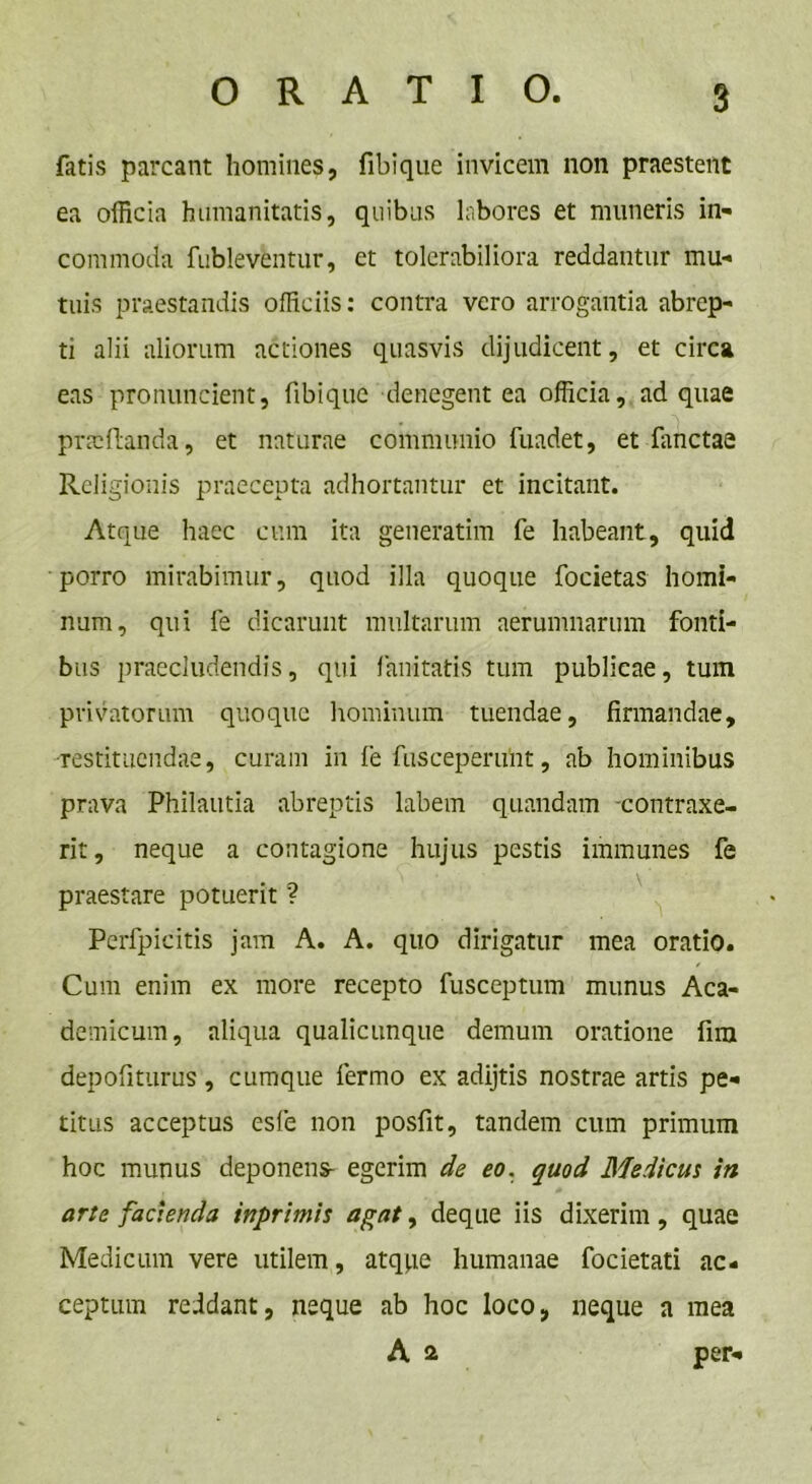 fatis parcant homines, fibique invicem non praestent ea officia humanitatis, quibus labores et muneris in- commoda fubleventur, et tolerabiliora reddantur mu- tuis praestandis officiis: contra vero arrogantia abrep- ti alii aliorum actiones quasvis dijudicent, et circa eas pronuncient, fibique denegent ea officia, ad quae pTtcftanda, et naturae communio fuadet, et fanctae Religionis praecepta adhortantur et incitant. Atque haec cum ita generarim fe habeant, quid porro mirabimur, quod illa quoque focietas homi- num, qui fe dicarunt multarum aerumnarum fonti- bus praecludendis, qui limitaris tum publicae, tum privatorum quoque hominum tuendae, firmandae, •restituendae, curam in fe fusceperuiit, ab hominibus prava Philautia abreptis labem quandam contraxe- rit, neque a contagione hujus pestis immunes fe praestare potuerit ? Perfpicitis jam A. A. quo dirigatur mea oratio. Cum enim ex more recepto fusceptum munus Aca- demicum, aliqua qualicunque demum oratione fira depofiturus, cumque fermo ex adijtis nostrae artis pe- titus acceptus esfe non posfit, tandem cum primum hoc munus deponens- egerim de eo. quod Medicus in arte facienda inprimis agat, deque iis dixerim, quae Medicum vere utilem, atqpe humanae focietati ac- ceptum reddant, neque ab hoc loco, neque a mea A a per-