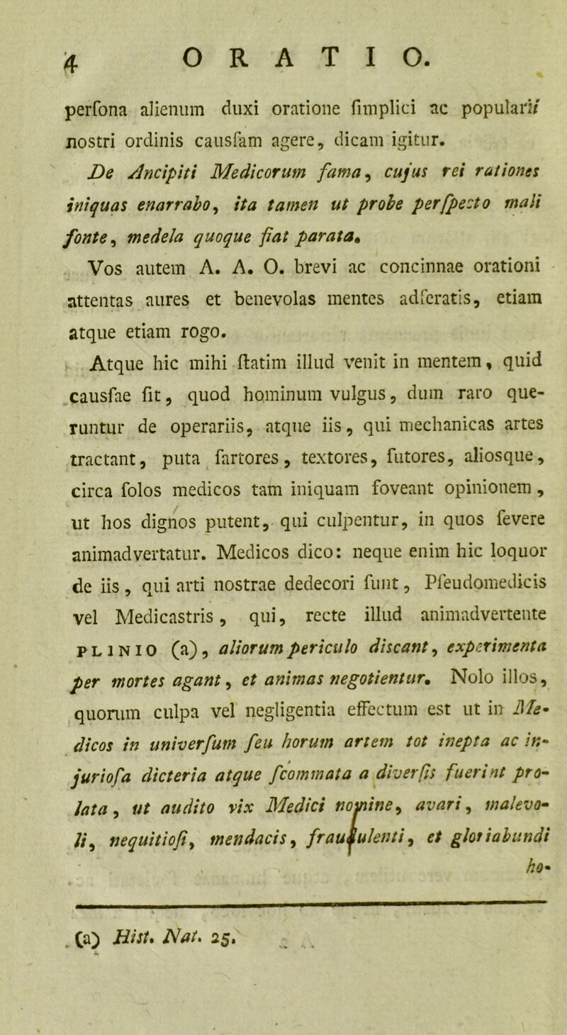 perfona alienum duxi oratione fimplici ac populari/ nostri ordinis causfam agere, dicam igitur. De sincipiti Medicorum fama, cujus rei rationes iniquas enarrabo, ita tamen ut probe perfpecto mali fonte, medela quoque fiat parata. Vos autem A. A. O. brevi ac concinnae orationi attentas aures et benevolas mentes adieratis, etiam atque etiam rogo. Atque hic mihi flatim illud venit in mentem, quid causfae fit, quod hominum vulgus, dum raro que- runtur de operariis, atque iis, qui mechanicas artes tractant, puta fartores, textores, futores, aliosque, circa folos medicos tam iniquam foveant opinionem , ut hos dignos putent, qui culpentur, in quos fevere animadvertatur. Medicos dico: neque enim hic loquor de iis , qui arti nostrae dedecori funt, Pfeudomedicis vel Medicastris, qui, recte illud animadvertente PLINIO (a), aliorum periculo discant, experimenta per mortes agant, et animas negotientur. Nolo illos, quorum culpa vel negligentia effectum est ut in Me- dicos in univerfum [eu horum artem tot inepta ac it:- juriofa dicteria atque [commata a diverfls fuerint pro- lata , ut audito vix Medici nomine, avari, malevo- li,, nequitiofi, mendacis, fraudulenti, et gloriabundi ho- (a) Hist, Hat. 25,