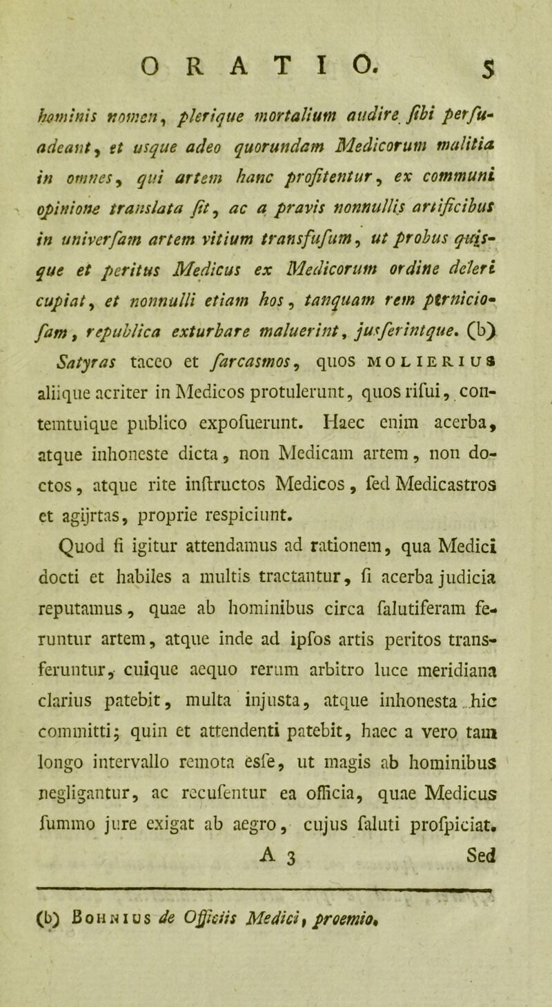 hominis noir.cn, plerique mortalium audire fibi perfu- a de aut, et usque adeo quorundam Medicorum malitia, in omnes, qui artem hanc profitentur, er communi opinione translata fit, ac a pravis nonnullis artificibus in univerfam artem vitium transfufum, ut probus quis- que et peritus Medicus ex Medicorum ordine deleri cupiat, et nonnulli etiam hos, tanquam rem ptrnicio- fam, republica exturbare maluerint, jusferintque. (b) Satyras taceo et farcasmos, quos molierius aliique acriter in Medicos protulerunt, quosrifui, con- temtuique publico expofuerunt. Haec enim acerba, atque inhoneste dicta, non Medicam artem, non do- ctos , atque rite inftructos Medicos, fed Medicastros et agijrtas, proprie respiciunt. Quod fi igitur attendamus ad rationem, qua Medici docti et habiles a multis tractantur, fi acerba judicia reputamus, quae ab hominibus circa falutiferam fe- runtur artem, atque inde ad ipfos artis peritos trans- feruntur, cuique aequo rerum arbitro luce meridiana clarius patebit, multa injusta, atque inhonesta .hic committi; quin et attendenti patebit, haec a vero tam longo intervallo remota esle, ut magis ab hominibus negligantur, ac recufentur ea officia, quae Medicus fummo jure exigat ab aegro, cujus falnti profpiciat. A 3 Sed (b) Bohnius de Officiis Medici, praemio.
