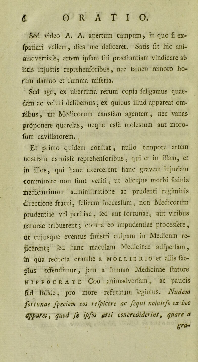 Sed video A. A. apertum campum, in quo fi ex- fpatiari vellem, dies me deficeret. Satis fit hic ani- mndvertisfe, artem ipfam fui praeftantiam vindicare ab istis injustis reprehenforibus, nec tamen remoto ho- rum damno et fumma miferia. Sed age, ex uberrima rerum copia feligamus quae- dam ac veluti delibemus, ex quibus illud appareat ora- ftibus, me Medicorum causfam agentem, nec vanas proponere querelas, neque esfe molestum aut moro- fum cavillatorem. Et primo quidem confiat, nullo tempore artem nostram caruisfe reprehenforibus, qui et in illam, et in illos, qui hanc exercerent hanc gravem injuriam committere non funt veriti, ut alicujus morbi fedula medicaminum adminifiratione ac prudenti regiminis directione fracti, felicem fuccesfum, non Medicorum prudentiae vel peritiae, fed aut fortunae, aut viribus naturae tribuerent; contra eo impudentiae procesfere, ut cujusque eventus finistri culpam in Medicum re- jicerent; fed hanc maculam Medicinae adfperfam, in qua recocta crambe a mollierio et aliis fae- pius offendimur, jam a fummo Medicinae fiatore Hippocrate Coo auimadverfam, ac paucis fed foliue, pro more refutatam legimus. Nudam fortunae foedem eos refficere ac fcqui noluisfe ex 'hoc apparet^ quid fe ipfos arti concrediderint, quare a gra-