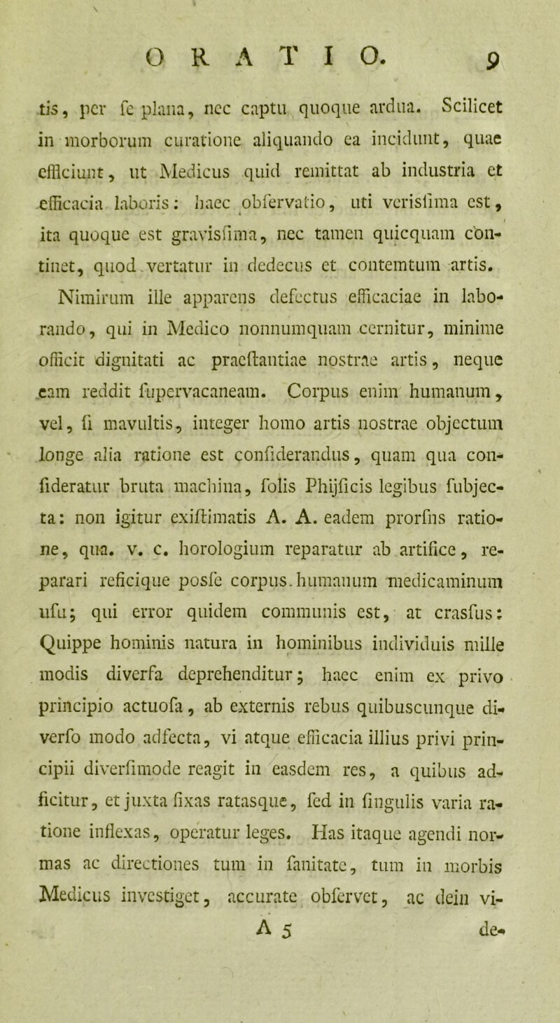 G R A T I O. tis, per fe plana, nec captu quoque ardua. Scilicet in morborum curatione aliquando ea incidunt, quae efficiunt, ut Medicus quid remittat ab industria et efficacia laboris: haec obiervatio, uti vcrislima est, ita quoque est gravisfima, nec tamen quicquam con- tinet, quod vertatur in dedecus et contemtum artis. Nimirum ille apparens defectus efficaciae in labo- rando, qui in Medico nonnumquam cernitur, minime officit dignitati ac pracftantiae nostrae artis, neque eam reddit fupervacaneam. Corpus enim humanum, vel, fi mavultis, integer homo artis nostrae objectum longe alia ratione est confiderandus, quam qua con- lideratur bruta machina, folis Phijficis legibus fubjec- ta: non igitur exiffimatis A. A. eadem prorfns ratio- ne, qua. v. c. horologium reparatur ab artifice, re- parari reficique posfe corpus.humanum medicaminum ufu; qui error quidem communis est, at crasfus: Quippe hominis natura in hominibus individuis mille modis diverfa deprehenditur; haec enim ex privo principio actuofa, ab externis rebus quibuscunque di- verfo modo adfecta, vi atque efficacia illius privi prin- cipii diverfimode reagit in easdem res, a quibus ad- ficitur, et juxta fixas ratasque, fed in fmgulis varia ra- tione inflexas, operatur leges. Has itaque agendi nor- mas ac directiones tum in fanitate, tum in morbis Medicus investiget, accurate obfervet, ac dein vi- A 5 de-