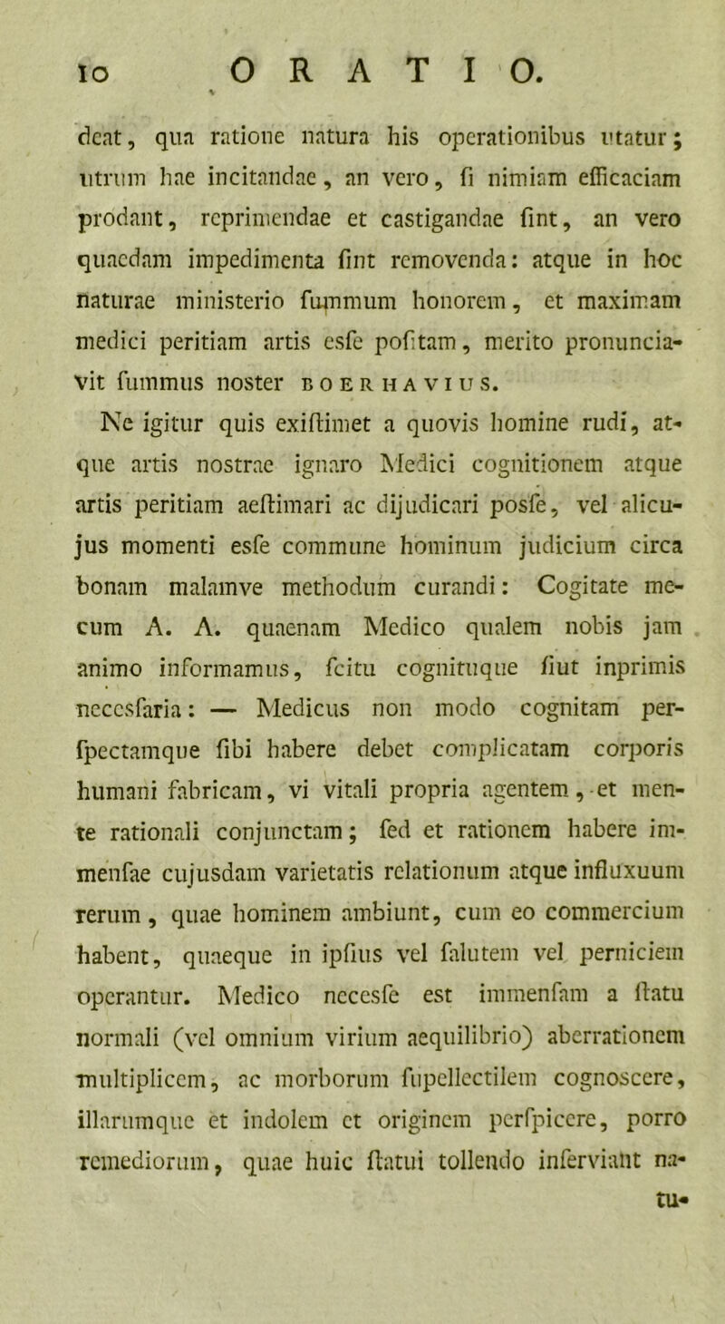dcat, qua ratione natura his operationibus utatur; utrum hae incitandae, an vero, fi nimiam efficaciam prodant, reprimendae et castigandae fint, an vero quaedam impedimenta fint removenda: atque in hoc naturae ministerio fupimum honorem, et maximam medici peritiam artis esfe pofitam, merito pronuntia- vit fummus noster boer h avius. Ne igitur quis exifiimet a quovis homine rudi, at- que artis nostrae ignaro Medici cognitionem atque artis peritiam aeftimari ac dijudicari posfe, vel alicu- jus momenti esfe commune hominum judicium circa bonam malamve methodum curandi: Cogitate me- cum A. A. quaenam Medico qualem nobis jam animo informamus, fcitu cognituque fiut inprimis neccsfaria: — Medicus non modo cognitam per- fpectamque fibi habere debet complicatam corporis humani fabricam, vi vitali propria agentem,-et men- te rationali conjunctam; fed et rationem habere im- menfae cujusdam varietatis relationum atque infiuxuum rerum, quae hominem ambiunt, cum eo commercium habent, quaeque in ipfius vel falutem vel perniciem operantur. Medico nccesfe est immenfam a flatu normali (vel omnium virium aequilibrio) aberrationem multiplicem, ac morborum fupellectilem cognoscere, illarumque et indolem et originem perfpicere, porro remediorum, quae huic flatui tollendo inferviant na- tu-