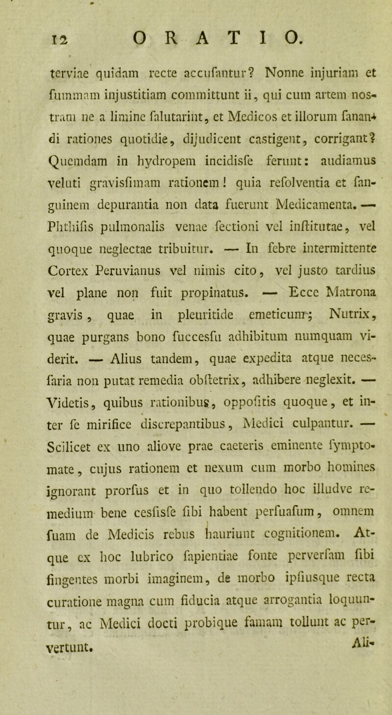 terviae quidam recte accufantur? Nonne injuriam et fummam injustitiam committunt ii, qui cum artem nos- tram ne a limine falutarint, et Medicos et illorum fanan* di rationes quotidie, dijudicent castigent, corrigant? Quemdam in hydropem incidisfe ferunt: audiamus velati gravisfimam rationem! quia refolventia et fan- guinem depurantia non data fuerunt Medicamenta. — Phthifis pulmonalis venae fectioni vel inftitutae, vel quoque neglectae tribuitur. — In febre intermittente Cortex Peruvianus vel nimis cito, vel justo tardius vel plane non fuit propinatus. — Ecce Matrona gravis, quae in pleuritide emeticum; Nutrix, quae purgans bono fuccesfu adhibitum numquam vi- derit. — Alius tandem, quae expedita atque neces- faria non putat remedia oblletrix, adhibere neglexit. — Videtis, quibus rationibus, oppofitis quoque, et in- ter fe mirifice discrepantibus, Medici culpantur. — Scilicet ex uno aliove prae caeteris eminente fympto- mate, cujus rationem et nexum cum morbo homines ignorant prorfus et in quo tollendo hoc illudve re- medium bene cesfisfe fibi habent perfuafum, omnem fuam de Medicis rebus hauriunt cognitionem. At- que ex hoc lubrico fapientiae fonte perverfam fibi fingentes morbi imaginem, de morbo ipfiusque recta curatione magna cum fiducia atque arrogantia loquun- tur, ac Medici docti probique famam tollunt ac per- AU- vertunt.