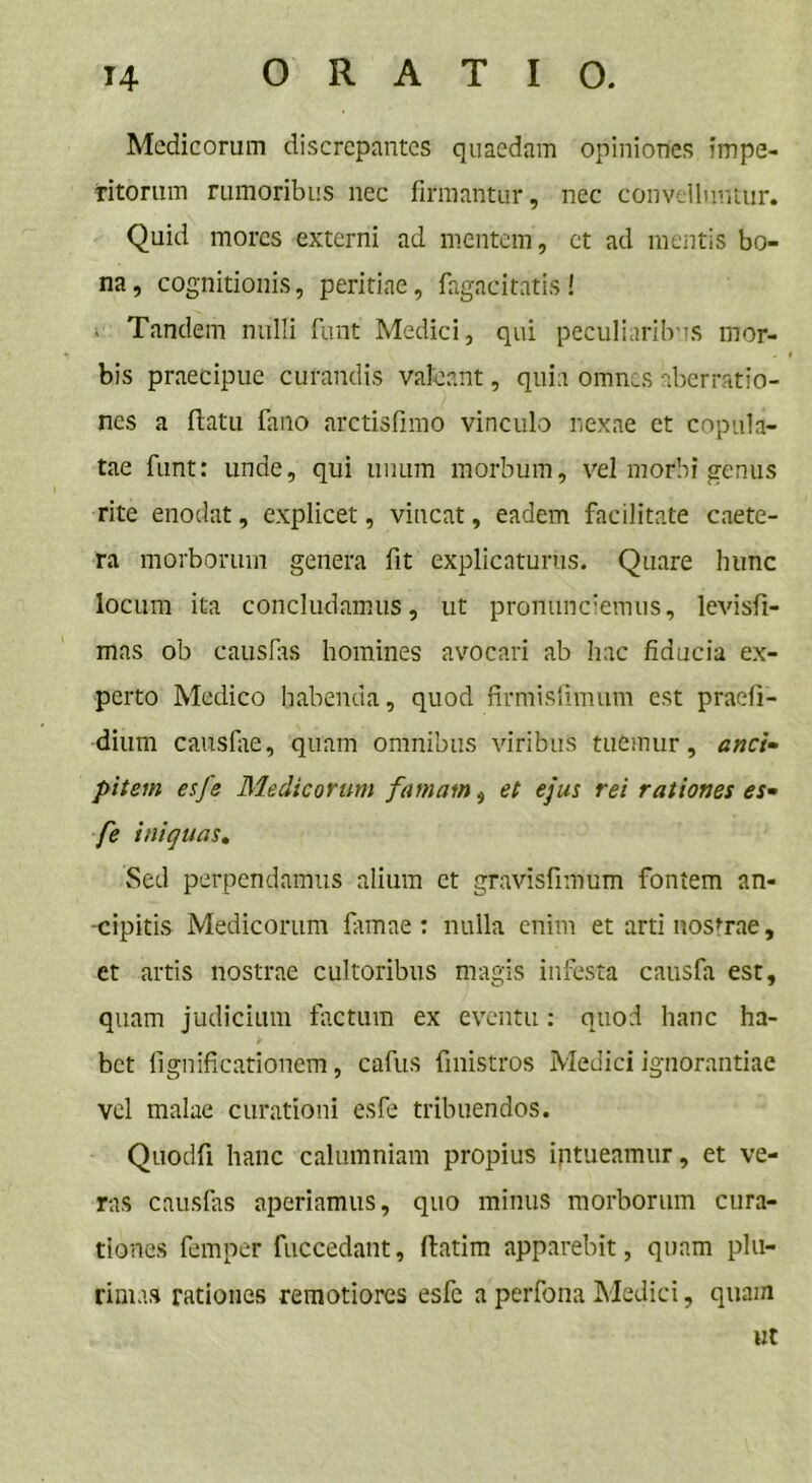 Medicorum discrepantes quaedam opiniones impe- ritorum rumoribus nec firmantur, nec convelluntur. Quid mores externi ad mentem, et ad mentis bo- na, cognitionis, peritiae, fagacitatis! Tandem nulli funt Medici, qui peculiaribus mor- bis praecipue curandis valeant, quia omnes aberratio- nes a (latu fano arctisfimo vinculo nexae et copula- tae funt: unde, qui unum morbum, vel morbi genus rite enodat, explicet, vincat, eadem facilitate caete- ra morborum genera fit explicaturus. Quare hunc locum ita concludamus, ut pronunciemus, levisfi- mas ob causfas homines avocari ab hac fiducia ex- perto Medico habenda, quod firmisfimum est praefi- dium causiae, quam omnibus viribus tuemur, anci pitem esfe Medicorum famam, et ejus rei rationes es- fe iniquas. Sed perpendamus alium et gravisfiiritim fontem an- cipitis Medicorum famae : nulla enim et arti nostrae, et artis nostrae cultoribus magis infesta causfa est, quam judicium factum ex eventu: quod hanc ha- bet fignificationem, cafus finistros Medici ignorantiae vel malae curationi esfe tribuendos. Quodfi hanc calumniam propius intueamur, et ve- ras causfas aperiamus, quo minus morborum cura- tiones femper fuccedant, flatim apparebit, quam plu- rimas rationes remotiores esfe a perfona Medici, quam ut