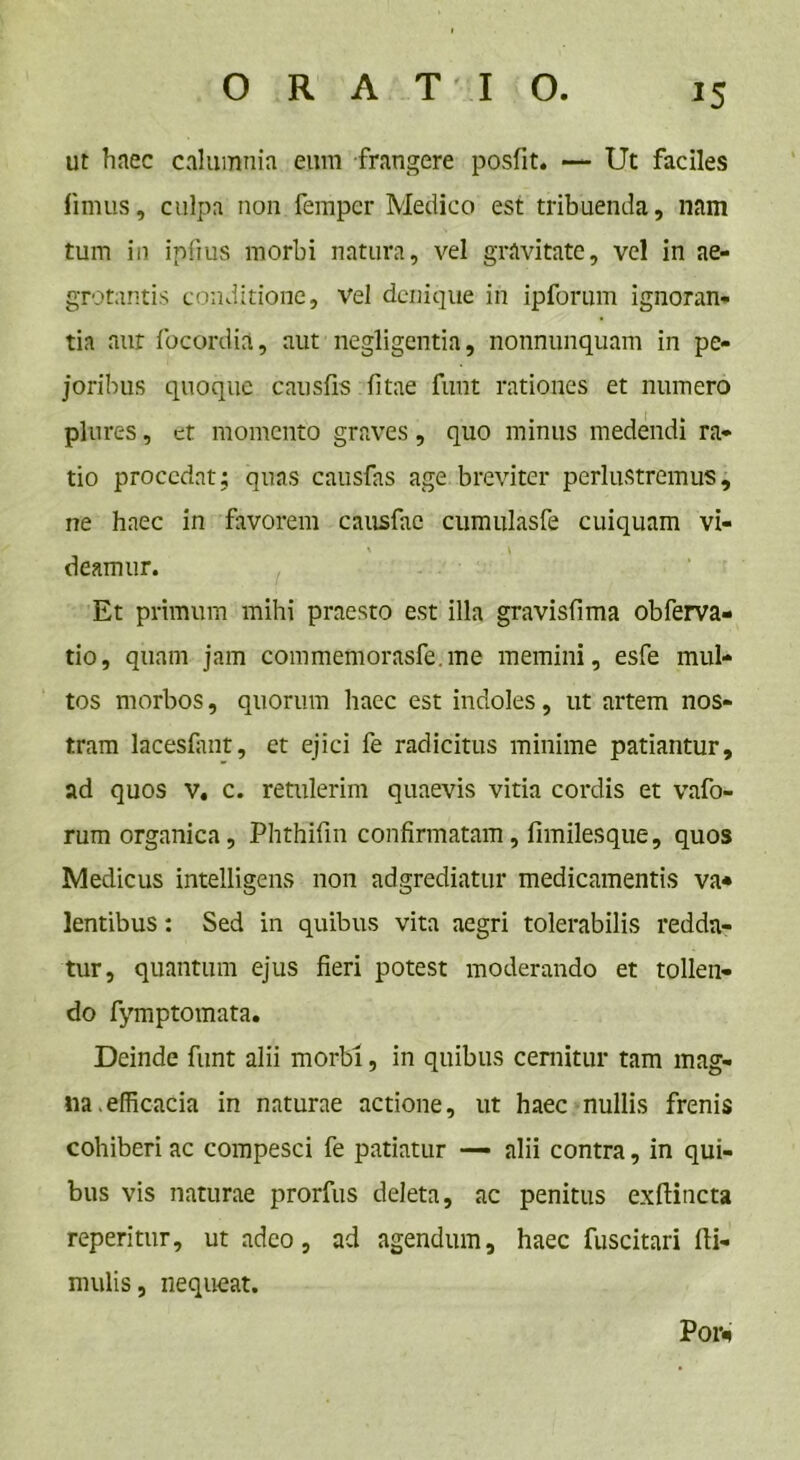 ut haec calumnia eum frangere posfit. — Ut faciles limus, culpa non fempcr Medico est tribuenda, nam tum in ipfius morbi natura, vel gravitate, vel in ae- grotantis conditione. Vel denique in ipforum ignoran- tia aur focordia, aut negligentia, nonnunquam in pe- joribus quoque causiis litae funt rationes et numero plures, et momento graves, quo minus medendi ra- tio procedat; quas causfas age breviter perlustremus, ne haec in favorem causfae cumulasfe cuiquam vi- deamur. Et primum mihi praesto est illa gravisfima obferva- tio, quam jam commemorasfe.me memini, esfe mul- tos morbos, quorum haec est indoles, ut artem nos- tram lacesfimt, et ejici fe radicitus minime patiantur, ad quos v, c. retulerim quaevis vitia cordis et vafo- rum organica, Phthifin confirmatam, fnnilesque, quos Medicus intelligens non adgrediatur medicamentis va* lentibus: Sed in quibus vita aegri tolerabilis redda- tur, quantum ejus fieri potest moderando et tollen- do fymptomata. Deinde funt alii morbi, in quibus cernitur tam mag- na, efficacia in naturae actione, ut haec nullis frenis cohiberi ac compesci fe patiatur — alii contra, in qui- bus vis naturae prorfus deleta, ac penitus exftincta reperitur, ut adeo, ad agendum, haec fuscitari Hi- rnulis, nequeat. Poi>