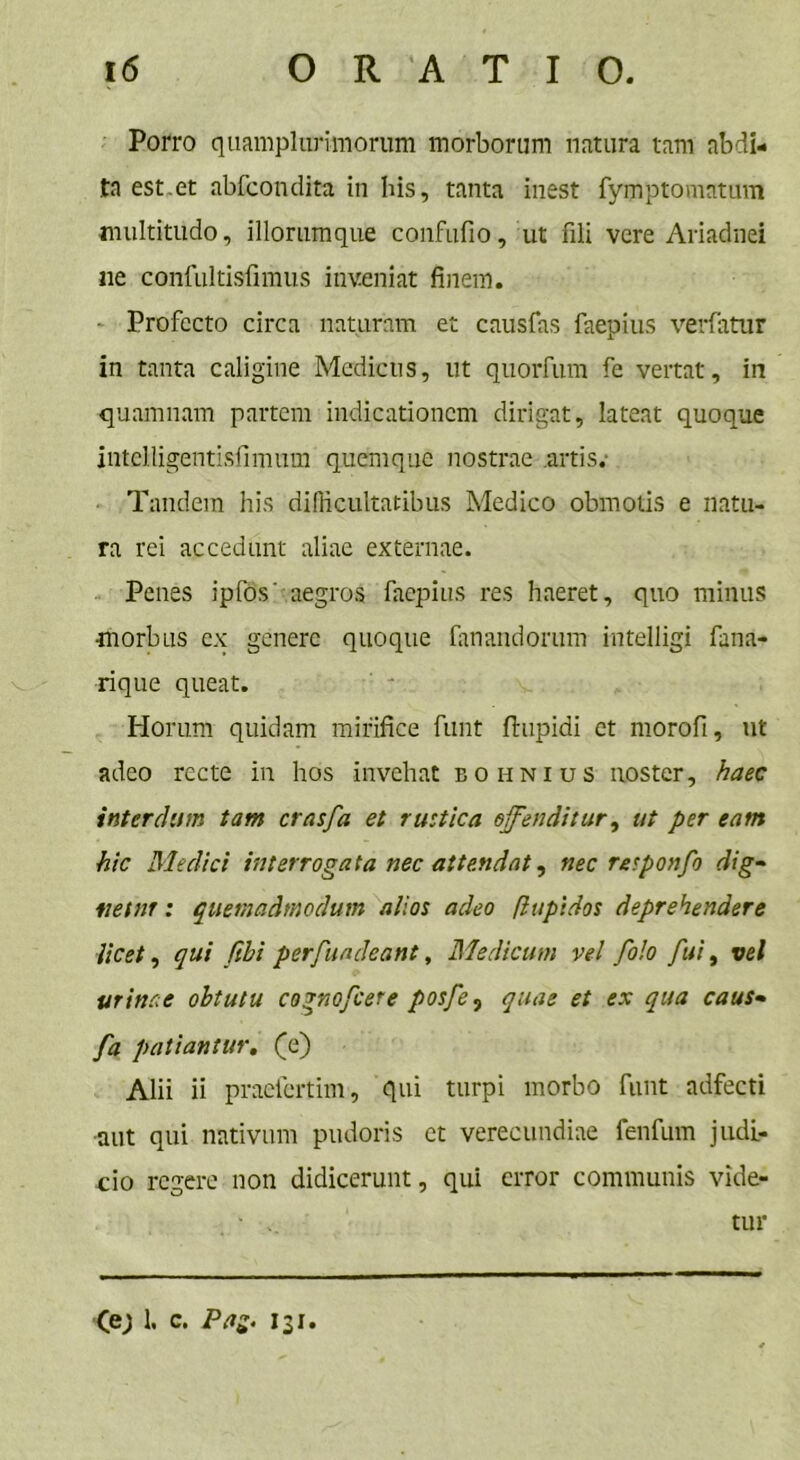 Porro quamplurimorum morborum natura tam abdi- ta est.et abfcondita in his, tanta inest fymptomatum multitudo, illorumque confufio, ut fili vere Ariadnei ne confultisfimus inveniat finem. ■ Profecto circa naturam et causfas faepius verfatur in tanta caligine Medicus, ut quorfum fe vertat, in quamnam partem indicationem dirigat, lateat quoque intclligentisfimum quemque nostrae artis.- Tandem his difficultatibus Medico obmoiis e natu- ra rei accedunt aliae externae. Penes ipfos' aegros faepius res haeret, quo minus ■morbus ex genere quoque fanandorum intelligi fana- rique queat. Horum quidam mirifice funt ftupidi et morofi, ut adeo recte in hos invehat eo unius noster, haec interdum tam crasfa et rustica offenditur, ut per eam hic Medici interrogata nec attendat, nec responfo dig- netur : quemadmodum alios adeo flupidos deprehendere licet, qui /ibi perfundeant, Medicum vel folo fui, vel urinae obtutu cognofcere posfe, quae et ex qua caus- fa patiantur. (e) Alii ii praefertim, qui turpi morbo funt adfecti aut qui nativum pudoris et verecundiae fenfum judi- cio regere non didicerunt, qui error communis vide- ■ tur (e; 1. c. Pag. 131.