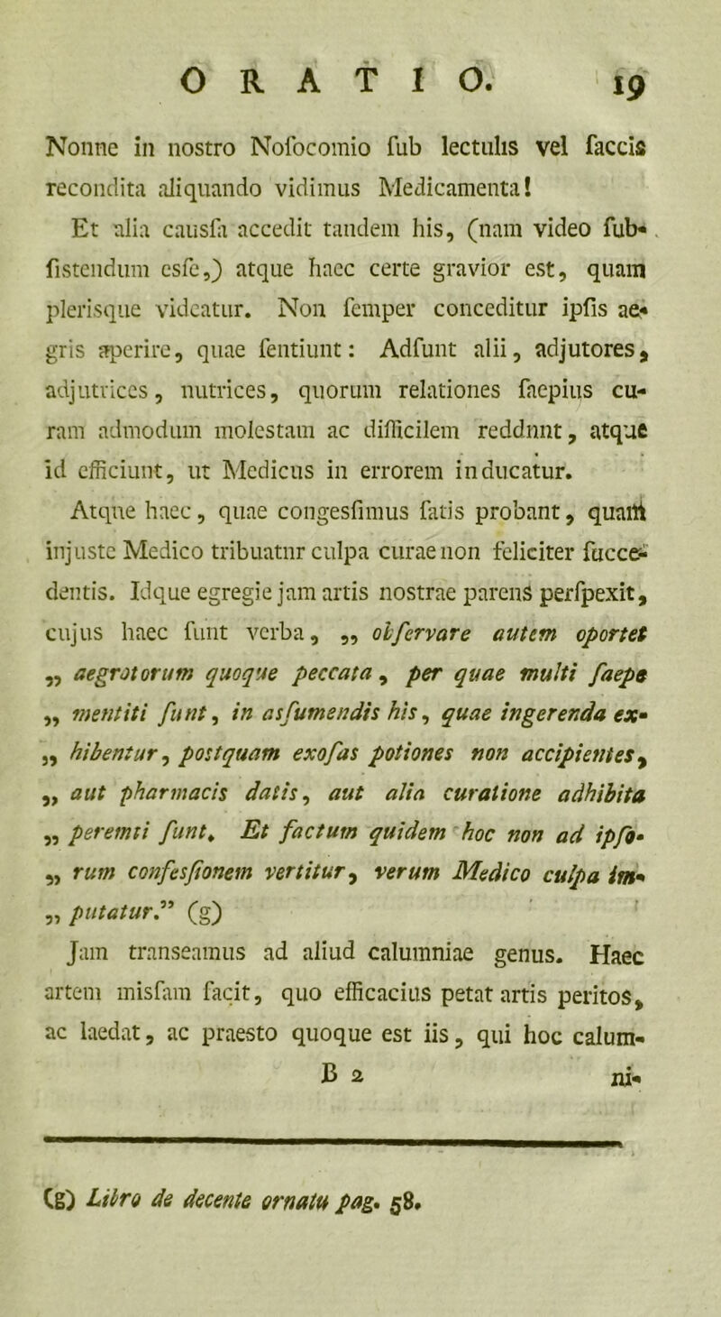 Nonne in nostro Nofocomio fub lectulis vel faecis recondita aliquando vidimus Medicamenta! Et alia causfa accedit tandem his, (nam video fub« fistendum csfc,) atque haec certe gravior est, quam plerisque videatur. Non femper conceditur ipfis ae* gris aperire, quae fentiunt: Adfunt alii, adjutores, adjutrices, nutrices, quorum relationes faepius cu- ram admodum molestam ac difficilem reddunt, atque id efficiunt, ut Medicus in errorem inducatur. Atque haec, quae congesfimus fatis probant, quaflt injuste Medico tribuatur culpa curae non feliciter fuccer- dentis. Idque egregie jam artis nostrae parens perfpexit, cujus haec funt verba, „ oifervar e autem oportet „ aegrotorum quoque peccata , per quae multi faeps ,, mentiti funt, in asfumendis his, quae ingerenda ex» „ hibentur, postquam exofas potiones non accipientes, „ aut pharmacis datis, aut alia curatione adhibita „ peremti funt» Et factum quidem hoc non ad ipfo• „ rum confesfionem vertitur, verum Medico culpa im* „ putatur.” (g) Jam transeamus ad aliud calumniae genus. Haec artem misfam facit, quo efficacius petat artis peritos, ac laedat, ac praesto quoque est iis, qui hoc calum- (g) Libro de decente ornatu pag. 58.