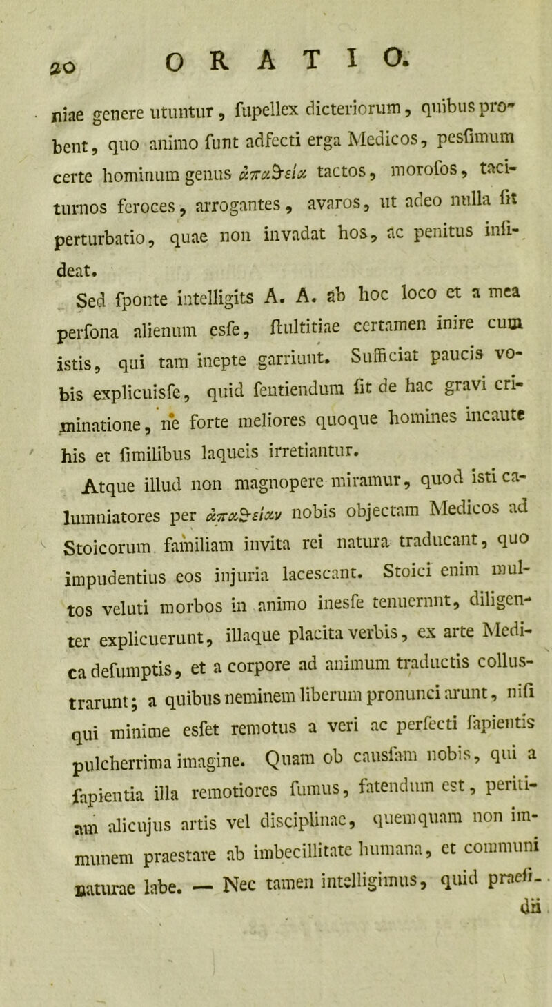 niae genere utuntur, fupellex dicteriorum, quibus pro- bent, quo animo funt adfecti erga Medicos, pesfimum certe hominum genus mtactos, morofos, taci- turnos feroces, arrogantes, avaros, ut aceo nulla fit perturbatio, quae non invadat hos, ac penitus infi- deat. Sed fponte intelligits A. A. ab hoc loco et a mea perfona alienum esfe, ftultitiae certamen inire cum istis, qui tam inepte garriunt. Sufficiat paucis vo- bis explicuisfe, quid fentiendum fit de hac gravi cri- minatione, ne forte meliores quoque homines incaute his et fi milibus laqueis irretiantur. Atque illud non magnopere miramur, quod isti ca- lumniatores per airxS-eixv nobis objectam Medicos ad < Stoicorum familiam invita rei natura traducant, quo impudentius eos injuria lacescant. Stoici enim mul- tos veluti morbos in animo inesfe tenuerant, diligen- ter explicuerunt, illaque placita verbis, ex aite Medi- ca defumptis, et a corpore ad animum traductis collus- trarunt; a quibus neminem liberum pronunci arunt, nifi qui minime esfet remotus a veri ac perfecti lapientis pulcherrima imagine. Quam ob causiam nobis, qui a fapientia illa remotiores fumus, fatendum est, periti- mn alicujus artis vel disciplinae, quemquam non irn- munem praestare ab imbecillitate humana, et communi naturae labe. — Nec tamen intelligimus, quid praefi. dii