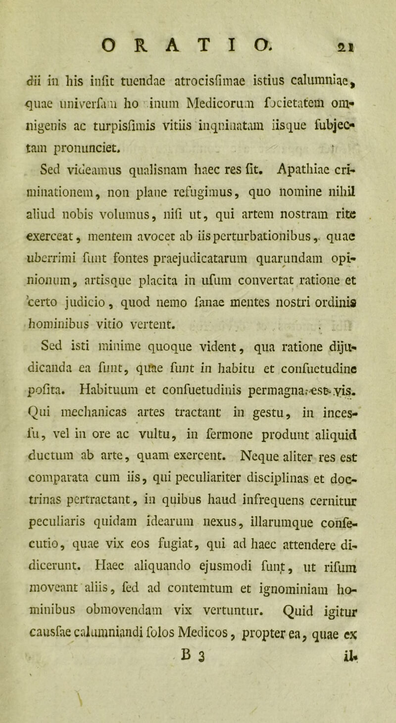 dii in liis iniit tuendae atrocisfimae istius calumniae, quae univerfam ho inum Medicorum fjcietatem om- nigenis ac turpisfimis vitiis inquinatam iisque lubjec- tam pronunciet. s Sed videamus qualisnam haec res fit. Apathiae cri- minationem, non plane refugimus, quo nomine nihil aliud nobis volumus, nili ut, qui artem nostram rite exerceat, mentem avocet ab iis perturbationibus,, quae uberrimi funt fontes praejudicatarum quarumdam opi- nionum, artisque placita in ufum convertat ratione et certo judicio, quod nemo lanae mentes nostri ordinis hominibus vitio vertent. Sed isti minime quoque vident, qua ratione diju- dicanda ea funt, quae funt in habitu et confuctudine polita. Habituum et confuetudinis permagnar^esmyis. Qui mechanicas artes tractant in gestu, in inces- fu, vel in ore ac vultu, in fermone produnt aliquid ductum ab arte, quam exercent. Neque aliter res est comparata cum iis, qui peculiariter disciplinas et doc- trinas pertractant, in quibus haud infrequens cernitur peculiaris quidam idearum nexus, illarumque confe- cutio, quae vix eos fugiat, qui ad haec attendere di- dicerunt. Haec aliquando ejusmodi funjt, ut rifum moveant aliis, fed ad contemtum et ignominiam ho- minibus obmovendam vix vertuntur. Quid igitur causfae calumniandi folos Medicos, propter ea, quae ex B 3 iU \