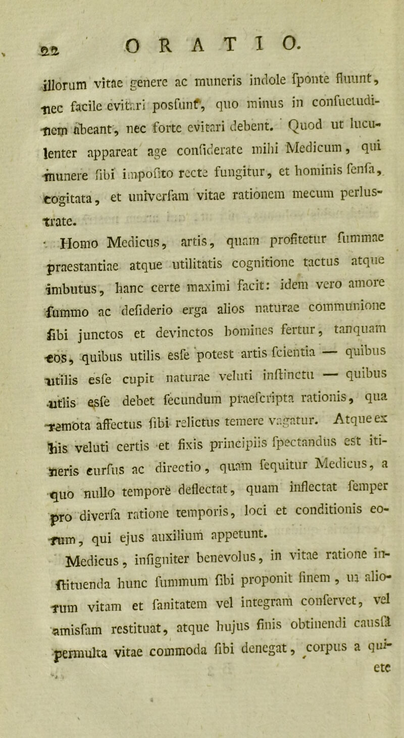illorum vitae genere ac muneris indole fponte fluunt, •nec facile evitari posfunf, quo minus in confuetudi- ■tiem abeant, nec forte evitari debent. Quod ut lucu- lenter appareat age confidente mihi Medicum, qui munere fibi impolito recte fungitur, et hominis fenfa, cogitata, et univerlam vitae rationem mecum perlus- trate. • Homo Medicus, artis, quam profitetur fummae praestantiae atque utilitatis cognitione tactus atque imbutus, hanc certe maximi facit: idem vero amore fummo ac defiderio erga alios naturae communione fibi junctos et devinctos homines fertur, tanquam ■eos, quibus utilis esfe potest artis fcientia quibus utilis esfe cupit naturae veluti inftinctu — quibus •utlis esfe debet fecundum praeferipta rationis, qua •remota affectus fibi relictus temere vagatur. Atque ex liis veluti certis et fixis principiis fpectandiis est iti- neris eurfus ac directio, quam fequitur Medicus, a quo nullo tempore deflectat, quam inflectat femper pro diverfa ratione temporis, loci et conditionis eo- rum , qui ejus auxilium appetunt. Medicus, infigniter benevolus, in vitae ratione in- tuenda hunc fummum fibi proponit linem , ua alio- rum vitam et fanitatem vel integram confervet, vel amisfam restituat, atque hujus finis obtinendi causht permulta vitae commoda fibi denegat, ^coipus a qiIi' ete