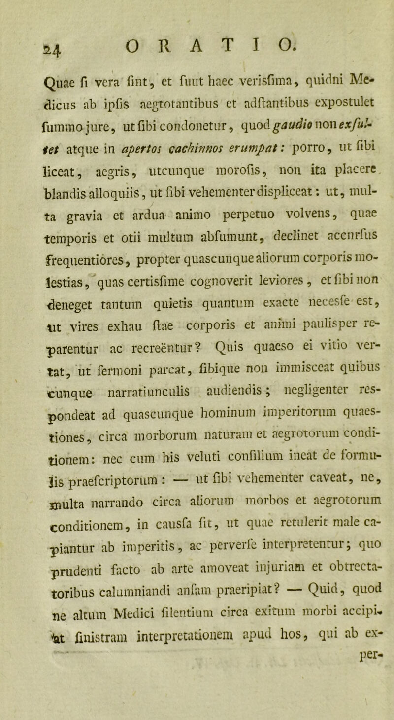 Quae fi vera fint, et fuut haec verisfima, quidni Me- dicus ab ipfis aegtotantibus ct adftantibus expostulet fummo jure, ut fibi condonetur, quod gaudio non exful- iet atque in apertos cachinnos erumpat: porro, ut fibi liceat, aegris, utcunque morofis, non ita placere blandis alloquiis, ut fibi vehementer displiceat: ut, mul- ta gravia et ardua animo perpetuo volvens, quae temporis et otii multum abfumunt, declinet accnrfus frequentiores, propter quascunque aliorum corporis mo- lestias , quas certisfime cognoverit leviores , et fibi non deneget tantum quietis quantum exacte necesfe est, ut vires exhau fiae corporis et animi paulisper re- parentur ac recreentur? Quis quaeso ei vitio ver- tat, ut fermoni parcat, fibique non immisceat quibus cunque narratiunculis audiendis; negligenter res- pondeat ad quascunque hominum imperitorum quaes- tiones, circa morborum naturam et aegrotorum condi- tionem: nec cum his veluti confilium ineat de formu- lis praeferiptorum : — ut fibi vehementer caveat, ne, inulta narrando circa aliorum morbos et aegrotorum conditionem, in causfa fit, ut quae retulerit male ca- piantur ab imperitis, ac perverfe interpretentur; quo prudenti facto ab arte amoveat injuriam et obtrecta- toribus calumniandi anfam praeripiat? — Quid, quod ne altum Medici fidentium circa exitum morbi accipi- at finistram interpretationem apud hos, qui ab ex- per-