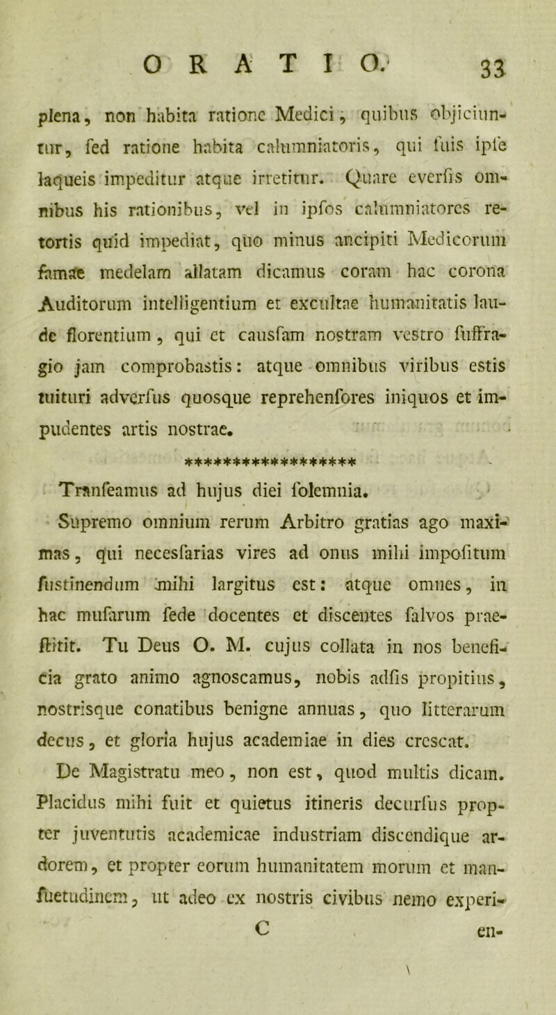plena, non habita ratione Medici, quibus objiciun- tur, fed ratione habita calumniatoris, qui iliis ipie laqueis impeditur atque irretitur. Quare e ver fis om- nibus his rationibus, vel in ipfos calumniatores re- tortis quid impediat, quo minus ancipiti Medicorum famae medelam allatam dicamus coram hac corona Auditorum intelligentium et excultae humanitatis lau- de florentium , qui et causfam nostram vestro fuffra- gio jam comprobastis: atque omnibus viribus estis tuituri adverfus quosque reprehenfores iniquos et im- pudentes artis nostrae. ****************** Tranfeamus ad hujus diei lolcmnia. Supremo omnium rerum Arbitro gratias ago maxi- mas , qui necesfarias vires ad onus mihi impofitum Aistinendum jnihi largitus est: atque omnes, in hac mularum fede docentes et discentes falvos prae- flitit. Tu Deus O. M. cujus collata in nos benefi- cia grato animo agnoscamus, nobis adfis propitius, nostrisque conatibus benigne annuas, quo litterarum decus, et gloria hujus academiae in dies crescat. De Magistratu meo, non est, quod multis dicam. Placidus mihi fuit et quietus itineris decurfus prop- ter juventutis ncademicae industriam disccndique ar- dorem, et propter eorum humanitatem morum et man- flietudinem, ut adeo ex nostris civibus nemo experi- C en-