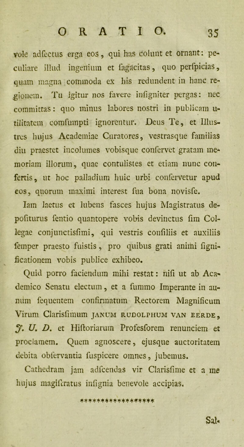 vole adfectus erga eos, qui has colunt et ornant: pe- culiare illud ingenium et fagiicitas, quo perfpicias, quam magna commoda cx his redundent in hanc re- gionem. Tu igitur nos favere infigniter pergas: ncc committas: quo minus labores nostri in publicam u- tilitatcm comfumpti ignorentur. Deus Te, et Illus- tres hujus Academiae Curatores, vestrasque familias diu praestet incolumes vobisque confervet gratam me- moriam illorum, quae contulistes et etiam nunc con- fertis, ut hoc palladium huic urbi confervetur apud eos, quorum maximi interest fua bona novisfe. Iam laetus et lubens fasces hujus Magistratus de- pofiturus fentio quantopere vobis devinctus fim Col- legae conjunctisfnni, qui vestris confiliis et auxiliis femper praesto fuistis, pro quibus grati animi figni- ficationem vobis publice exhibeo. Quid porro faciendum mihi restat: nifi ut ab Aca- demico Senatu electum, et a fummo Imperante in au- mim fequentem confirmatum Rectorem Magnificum Virum Clarisfimum janum rudolthum van eerde, U. D. et Hiftoriarum Profesforem renuncicm et proclamem. Quem agnoscere, ejusque auctoritatem debita oblervantia fuspicere omnes, jubemus. Cathedram jam adfcendas vir Clarisfime et a me hujus magiferatus infignia benevole accipias. Sal-