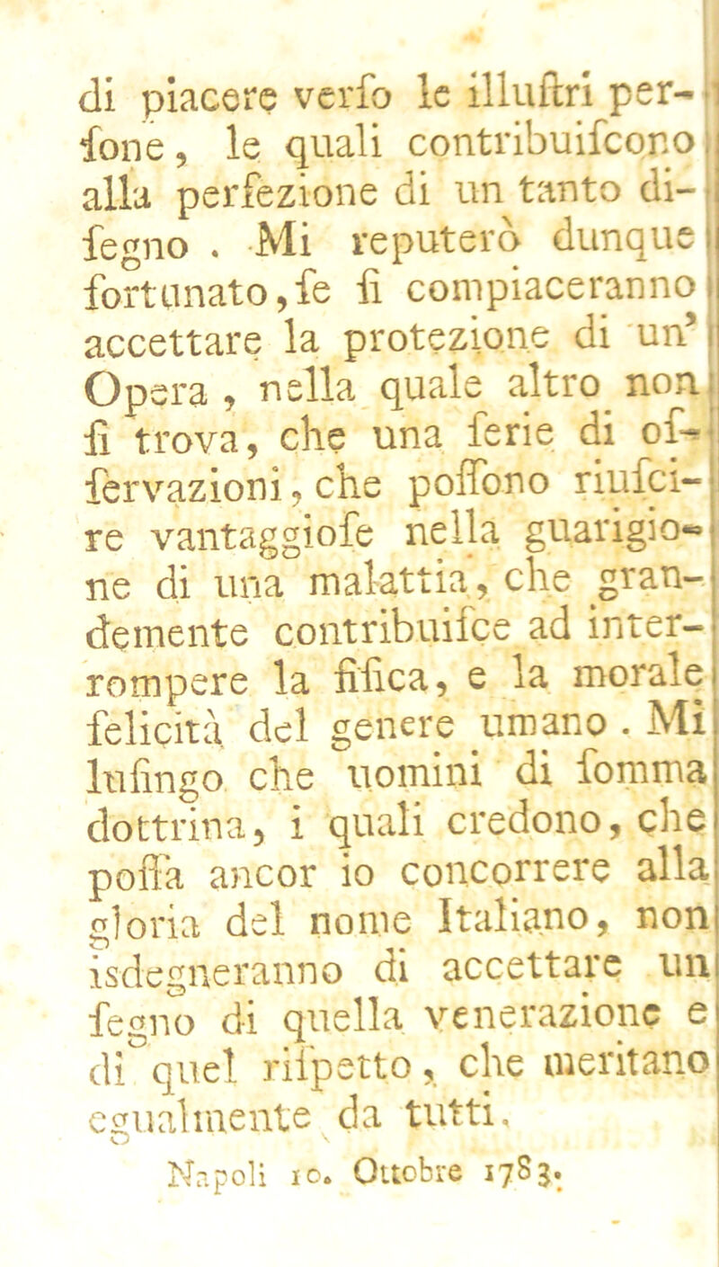 ione, le quali contribuifeonoi alla perfezione di un tanto di- fegno . Mi reputerò dunque fortunato,fe li compiacerannoj accettare la protezione di un’ i Òpera, nella quale altro noni li trova, che una ferie di of-i fervazioni, che polfono riufei- ji re vantaggiofe nella guarigioni ne di una malattia, che gran- demente contribuilce ad inter- rompere la filica, e la morale felicità del genere umano . Mi Infingo che uomini di fomma dottrina, i quali credono, che poli’a ancor io concorrere alla gloria del nome Italiano, non isdegneranno di accettare un fegno di quella venerazione e di^quel rifpetto, che meritano egualmente da tutti, Napoli IO. Ottobre 1783.
