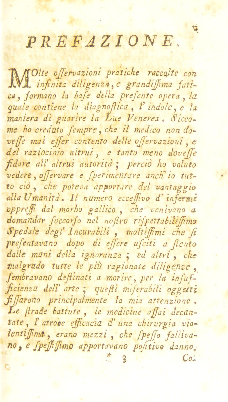 PREFAZIONE. '* Molte oJfervazÌQTìi pratiche raccolte con infinita dilfienza^e grandifima fati-^ ca^ formano la baje della prefente opera la <puale contiene la diagno fica V indole ^ e la maniera di guarire la Lue Venerea . Sicco^ me ho creduto fempre, che il medico non do- vere mai ejfier contento delle ojjervazioni , e del raziocinio altrui ^ e tanto meno dovefife fidare all' altrui autorità • perciò ho voluto vedere, ojfervare e fperimcntare aneli io tut- to ciò , che poteva apportare del vantaggia ella Umanità, Il numero eccejjivo d' infermi opprefil dal morbo gallico , che venivano a domandar foccorfo nel nojlrO rifpettabiìijfimo dfpedale degl' Incurabili , moltijfimi che fi prefentavano dopo di efifere ufeiti a fiento dalle mani della ignoranza j ed altri , che malgrado tutte le più ragionate diligenze , fembravano dejìinati a morire ^ per la infitf- ficienza dell arte * quelH miferabili oggetti fidarono principalmente la mia attenzione . Le fìrade battute , le medicine affai decan- tate , t atroce efficacia d' una chirurgia via- lentiJjìmA, erano mezzi , che fpeffo falìiva- no ^ e fpejjifimo apportavano pofnivo danno^