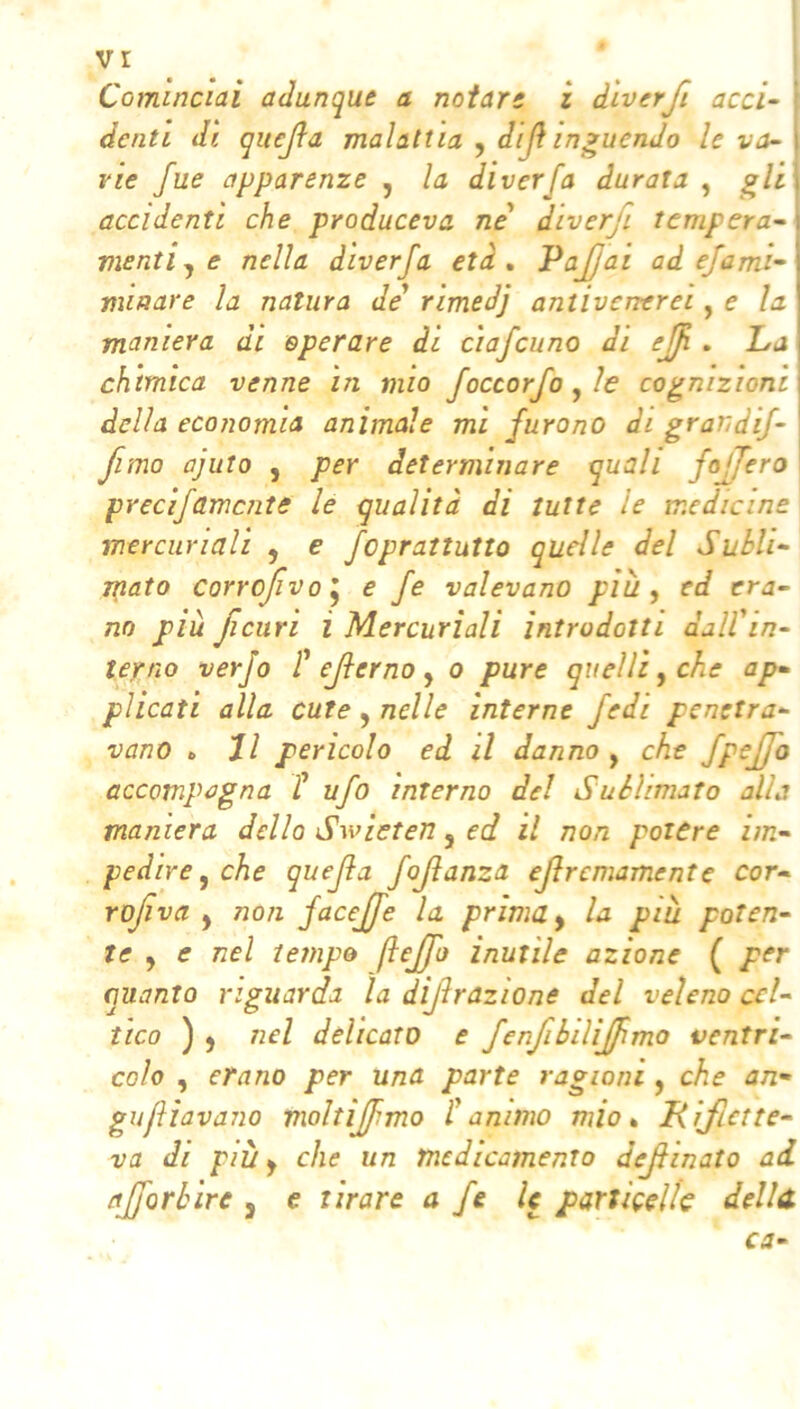 Cominciai adunque a notar: z d'iverfi acci- ' denti di quejìa malattia , dijì intuendo le va- rie fue apparenze , la diverfa durata , ^li accidenti che produceva ne diverfi tempera- menti^ e nella diverfa età, PaJJai ad efami- viiaare la natura de* rimedj antivenerei, e la maniera di eperare di ciafcuno di ejf . Lj chimica venne in mio foccorfo^ìe cognizioni della economia animale mi furono di grandif- fimo ajuto , per determinare quali foffero precìfamente le qualità di tutte le medicine mercuriali , e feprattutto quelle del Subli- jpato corrojìvo^ e fe valevano più y :d era- no più Jìcuri i Mercuriali introdotti daWin- terno verfo P ejterno y o pure quelli y che ap- plicati alla cute, nelle interne fedi penetra- vano „ Jl pericolo ed il danno y che fpejfo occompagna f ufo interno del Sublimato alla maniera dello Swieten, ed il non potere im- pedire y che quejìa foftanza efremamente cor- rofìva y non facejfe la prima y la più poten- te y e nel tempo ftcjjh inutile azione ( per quanto riguarda la dijìrazione del veleno cel- tico ) ) nel delicato e fenfibiliffimo ventri- colo y erano per una parte ragioni y che an-' gufliavano moltìjfmo Panimo mio* Kìjlctte- va di più y che un medicamento deJHnato ad ajforbire , e tirare a fe le parliceli^ della ca-