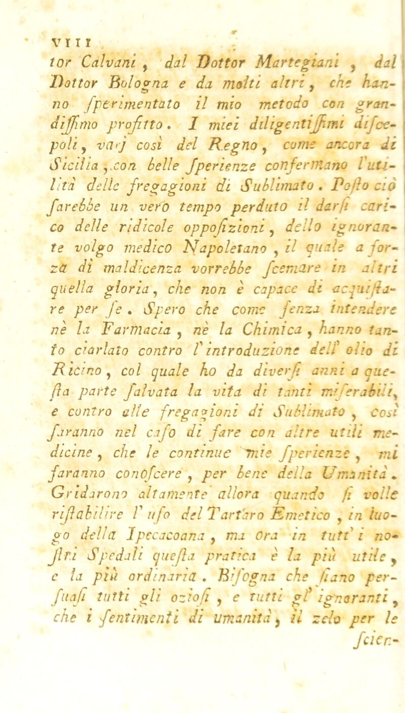 VII! tor Galvani , dal Dottor Martegianì , dal i Dottor Bolo orna e da molti altri,, eh* han-\ - • ^ • • * I no fperimentato il mio metodo con gron- diamo projìtto . 1 miei diligentijfimi difcc- i poli y va>j cosi del Regno,, come ancora dii Sicilia ,.con belle Jperienze confermano l'uti- 1 l:ta delle fregagioni di Sublimato . Pofto ciò \ farebbe un vero tempo perduto il darfi cari- co delle ridicole oppofzioni, dello ignoran- te volgo medico ÌSapoletano , il oaale a for- za di maldicenza vorrebbe feemare in altri quella gloria, che non è capace di acquifba- re per je . Spero che come fenza intendere nè la Farmacia , nè la Chimica , hanno tan- to ciarlato contro f introduzione dell' olio di Ricino, col quale ho da diverji anni a que- fa parte faìvata la vita di tanti miferahdi, e contro alte fregagioni di Sublimato , cosi faranno nel cafo di fare con altre utili me- dicine , che le continue mie fperienze , mi faranno conofeere , per bene della Umanità.. Gridarono altamente allora quando fi volle rijlahiUre V ufo del Tartaro Emetico , in luo- go della Ipccacoana , ma Ora in tuffi no- Jìr.i Spedali quefla pratica è la più utile ^ e la più ordinaria . Bifogna che hano per- fitafi tutti gli oziofi , e tutti gf ignoranti ^ che i fentimenii di umanità j il zelo per le fcìcn-