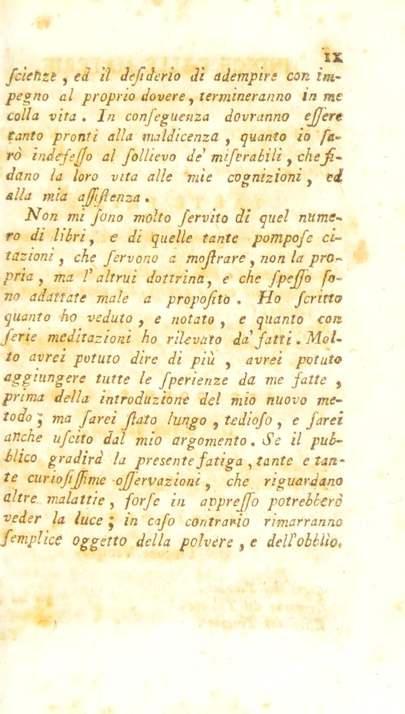 fcletizi , ei lì àefiàerìo dì adempire con ìm.^ pegno al proprio dovere ^ termineranno in me colla vita . In confeguenza dovranno ejjere Canto pronti alla maldicenza , quanto io /à- rò indefejfo al follievo de miferabili , chefir dano la loro vita alle mie cognizioni, ei alia m ia ajjijì enza . Non mi Jono molto fervilo di quel nitme-^ ro di libri y e di quelle tante pompofe ci- tazioni j che fervono a mojìrare , non la pro- pria y ma r altrui dottrina y e che fpejjo fo- no adattate male a propofito , Ho fcritto quanto 'ho veduto , e notato , e quanto con. ferie meditazioni ho rilevato da fatti. Mol- to avrei potuto dire di più j avrei potuto aggiungere tutte le fperienze da me fatte , prima della introduzione del mio nuovo me- todo y ma farei flato lungo , tediofo , e farei anche ufeito dal mio argomento. Se il pub- blico gradirà la presente fatiga ^ tante e tan- te curiofiJfime ojjervazioni y che riguardano altre malattie , forfè in apprejfo potrebbero veder la luce j in cafo contrario rimarranno fempi ice Oggetto della poivére | e delfobblìo.