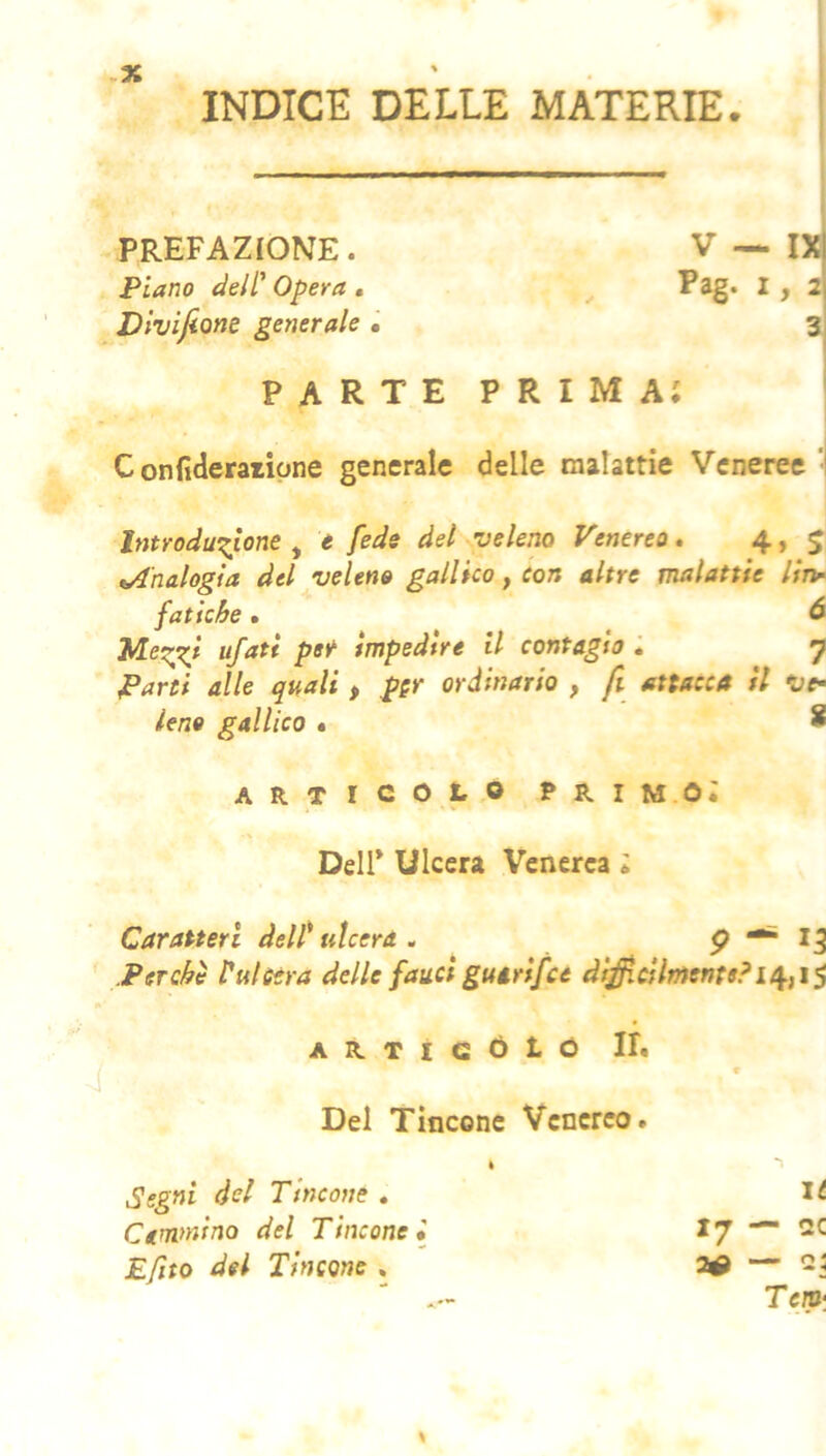 INDICE DELLE MATERIE 1 PREFAZIONE. Piano delC Opera . Divijìone generale • V — IX Pag. 1, 2 3 parte prima; Confideraripne generale delle malattie Veneree I Introduzione^ e fede del veleno Venerea» 4, 5 ^Analogìa del veleno gallico, con altre malattie lin^ fatiche • à Mezzf impedire il contagio l 7 Parti alle quali , ppr ordinario , fi attacca il Vf Uno gallico » 8 ARTICOLO FRI M Oi Deir Ulcera Venerea ; Caratteri delP ulcera . P ^ ^3 .Perchè Pulserà delle fauci gutrifee di^cHmente? * A R T I G Ó t O IR V Del Tinconc Venereo. Segni del Tincone , U Cemnìino del Tincone» 17 — oc Efito del Tincone . 2^ — * Teip‘