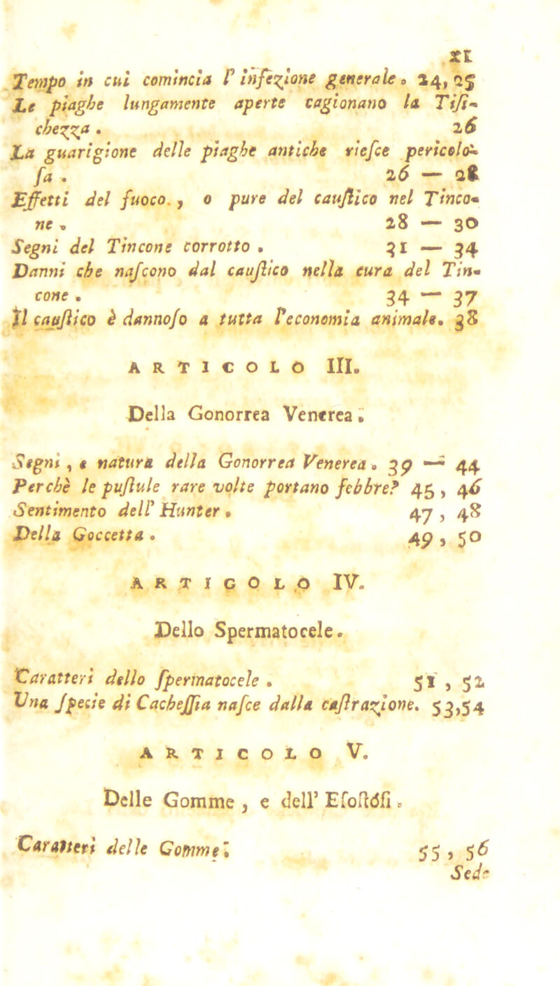 .Ten)po tn cui comincia f ìnfè^ìone generale o »4i 2J Le piaghe lungamente aperte cagionano la. Ti/i-* che^a. zS La guarigione delle plaghe antiche riefee pericolai^ fa . i6 — Eletti del fuoco., o pure del caujlico nel Tinca* we , 28 — 30 Segni del Tintone corrotto, — 54 Danni che najcono dal caujlico nella cura del Tin* cane , 34 — 37 caujlico è danno/0 a tutta Veconomia animale, 38 ARTICOLO III. Della Gonorrea Venerea Segni ^ « natura della Gonorrea Venerea, 37 “ 44 Perchè le pu/lule rare volte portano febbre? 45 , 4^ Sentimento dell' Hunter • 47 , 48 Della Goccetta, 4p, 50 artigol.o IV. Dello Spermatocele. Caratteri dello fpermatocele , 51,52 Vna /pecle di CacheJJia nafee dalla ca/lralcione, 53,54 ARTICOLO V. Delle Gomme , e dell’ EfoUòfi . Caratteri delle Gomme’, 55 > 5^ Sede