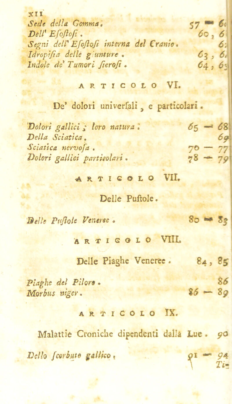Sede della. Comma , 57 DèW Efojloji. óo j 6 Segni dell' Efojlofi interna del Cranio, 6-.y Eàropifia delle giunture . j Indole de' Tumori fiero fi • Hi ARTICOLO VI. i De’ dolori univer(alì , e particolari. ' Dolori gallici / loro natura 6s -* 6^\ Della Sciatica, Sciatica nervo fa , 70 — 77j 78 — Dolori gallici particolari. ARTICOLO VII, i 1 Delle Puftole. ' Delle Puf ole Veneree . 80 ^ 8g Articolo VIIL Delle Piaghe Veneree . 84, 85 Piaghe del Piloro • Morbus niger. 85 - 8p ARTICOLO IX. Malattie Croniche dipendenti dalla Lue . po Della fcerkuto gallico, I — 574 Ti»