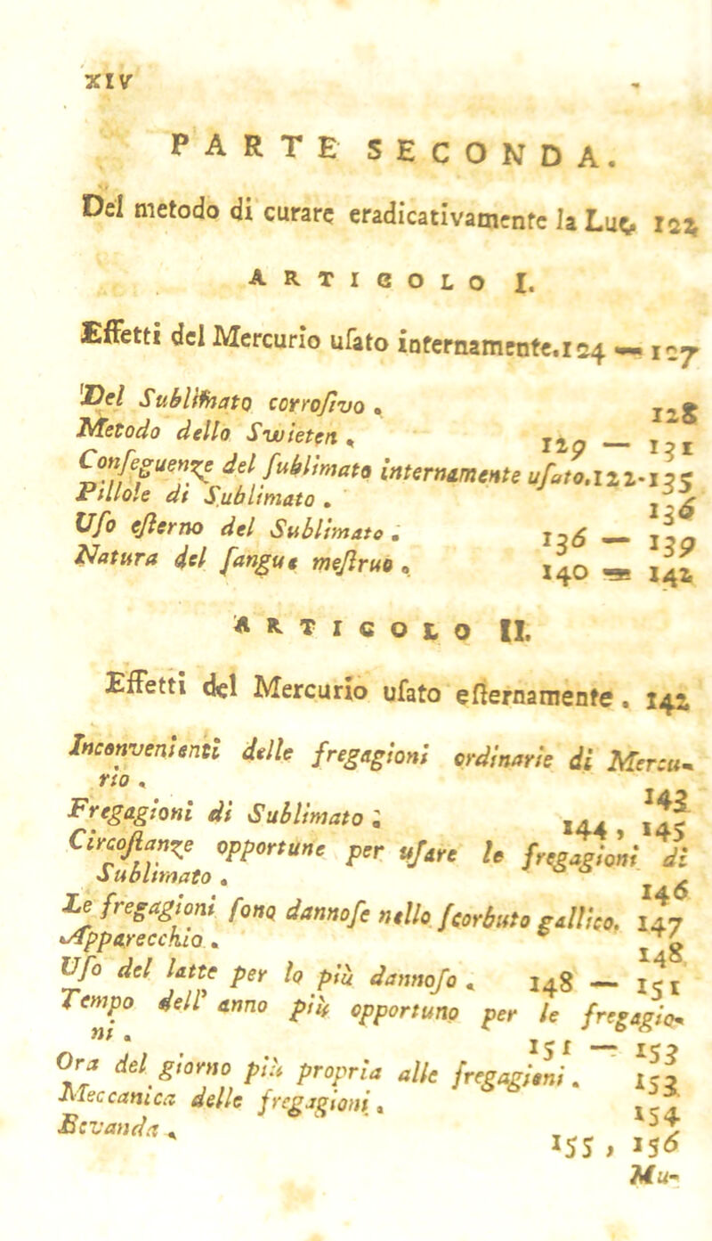PARTE SECONDA. Del metodo di curare eradicativamentc la Lue, is» articolo I. Effetti del Mercurio ufato ÌQfernamente.is4 *««107 'Dd Sublflhato corrofivo , Metodo dello Swieteit ^ Confegum^ del fMmat> u/.w.iiz-i « P<lMt di Sublimato . Ufo ejìerno del Subltm l^atHTu del fan^ue mejìruo , 4o «* 141 Articolo IL Effetti del Mercurio ufato efiernamente. 143, ineommìenst dalle fregagiorti ordinarie di Merou. no , Fregagioni di Sublimato ; ,. . Circofiange opportune per tifare le fregagioni di Sublimato « A %Ì7fetfhJa 147 Ufo del latte per lo pii dannofo , 148 — ij, fempo dell anno ffU opportuno per le fregaglom Ora del giorno pii propria alle fregagioni. ' icf J\Teccarnea delle frega^toni» l'Jd! ‘ ' IJS.IS? Mu-