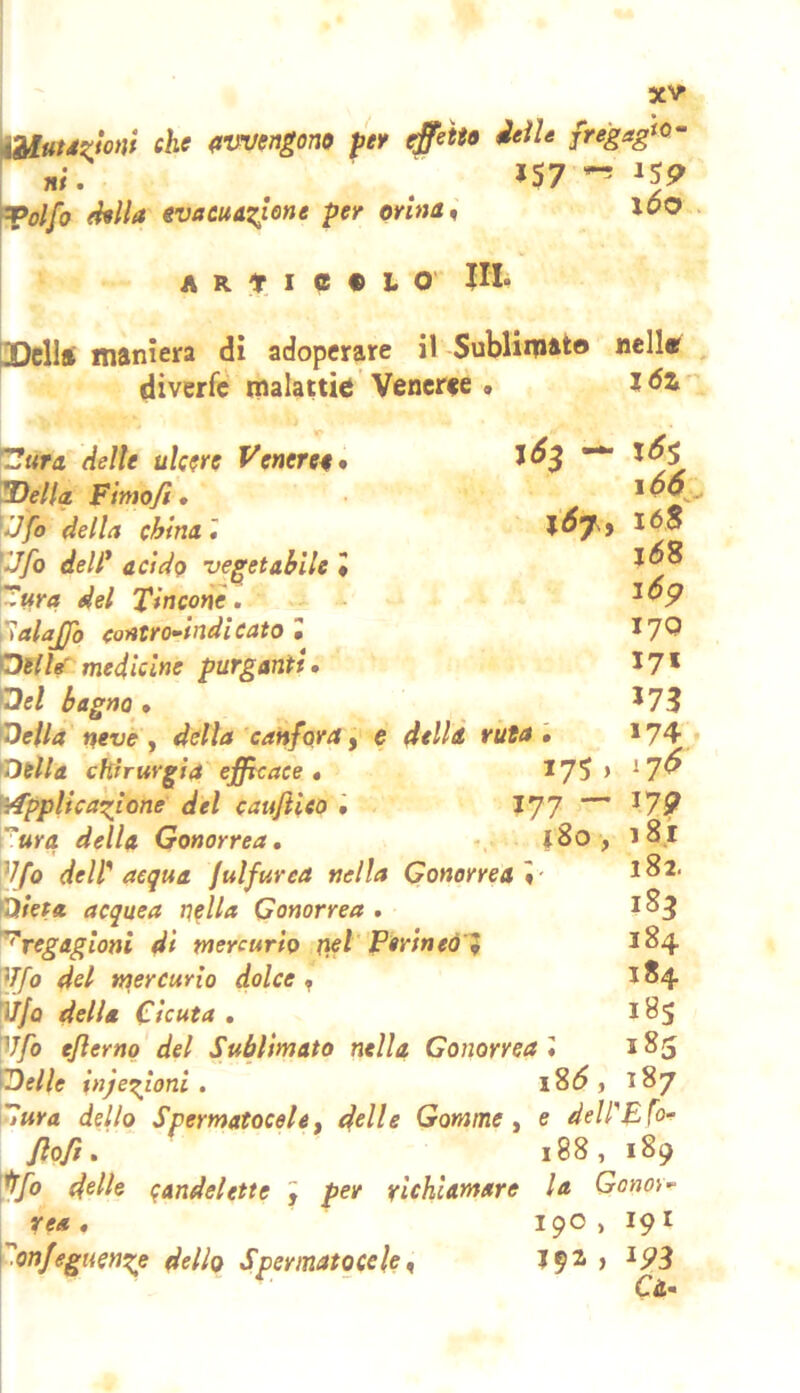 che {tm/engono per effetto ieìU jregagfO~ . . 157^^59 ^olfo ehlla evacuAxJo^e per orina ^ \0O ! A R t I e • O' ni» I pDellft maniera dì adoperare il Sublimato nelle diverfc malattìe Veneree» Idi*' — x6% i66 e dellÀ ruta T!ura delle ulcere Venereo • Wella Finio/i • ^Jfo della china » ìJfo dell* acido vegetabile • 'iZura del Tinconè, lalajjo (oittro-indi eato » OilleT medicine purganti» Qel bagno » lOeilà neve y della 'canfora, Otlla chirurgia efficace» ^7? ’ Mpplicazione del cauflieo • I77 — ura della Gonorrea» |8o, V/o delf acqua julfurca nella Gonorrea \- mieta acquea riella Gonorrea . 'fregagioni dì mercurio ìiet' F«rìneól 'ijjo del mercurio dolce y [iì/o della Cicuta » V/ò eflerno del Sublimato nella Gonorrea '» 'iDelle injezioni . iS6 , ^ura dello Spermatocele f d^Hc Gomme y e delPBfo^ Jlofi. 188,189 delle candelette y per richiamare la Gonor- rea » 190 , 19I \-onJeguenze dello Spermatoceley > ^9^ Ci* 16$ i6*è 16 p 17Q 171 173 174 11$ ^79 181 182. 183 184 184 i8s 185 187