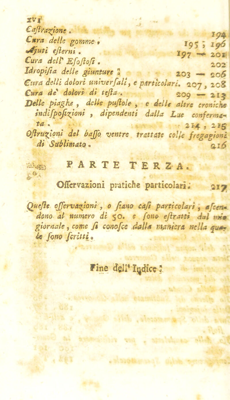 XV i' Cajìra^ione. Cnra delle gomme ejlerni . Cuva dell'' Kfojìoft Idroplfta delle giunture a -j ip4 195 ; 1^ 191 20I( 202 203 — * ' O - - Cura delli dolori unlverfall, e pmlcolarL 207, 208 Cura de* dolori di tefla . 209 — 215 Dette piaghe ^ delle pujlole , e delle altre croniche indifpofi7:iom , dipendenti dalla Lue conferma- ^ ? ' f 214 5 215 Ojlrw^loni del baffo, ventre trattale colte fregagioni di Sablimataf, PARTE TERZA. Offcrvazioni pratiche particolari; Quefle offewaefoni y 0 fiano cafi particolari j afcen». dono 'ài numero di $0. e fono ejiratti dal nti^ giornale, come fi conofce dalla maniera nella rpta- Se fono fcritti^ Fine dgil’ I^dicc^