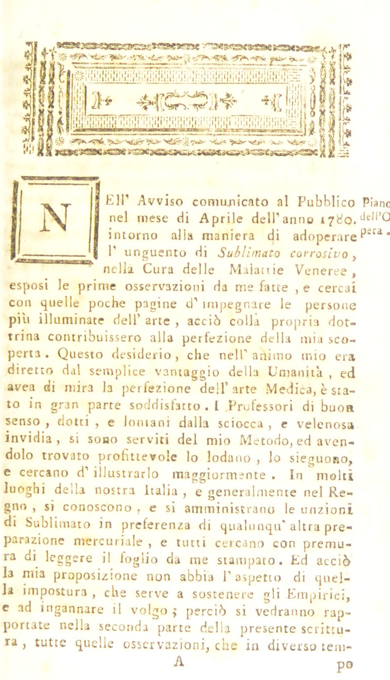 * r»- ì? & f* Eir Avviso comunicato al Pubblico Piane nel mese di Aprile delTanno 17^0. intorno alla maniera di adoperare * P unguento di Sublimato corrosivo, nella Cura delle Malan ie Veneree , esposi le prime osservazioni da me fatte , e cercai con quelle poche pagine d’ impegnare le persone piu illuminate dell’ arte , acciò colla propria dot- trina contribuissero alla perfezione della mia sco- perta . Questo desiderio , che nell’ animo mio era diretto dal semplice vantaggio della Umanità , ed avea di mira la perfezione dell’arte Medica, è sta- to in gran parte soddisfatto. I Professori di buca senso , dotti , e lontani dalla sciocca , e velenosa invidia, si sono serviti del mio Metodo, ed aven- dolo trovato profittevole lo lodano , Io sieguono, e cercano d’ illustrarlo maggiormente . In molti luoghi della nostra Italia , e generalmente nel Re- gno , si conoscono , e si amministrano le unzioni di Sublimato in preferenza di qualunqu* altra pre- parazione mercuriale , e tutti cercano con premu- ra di leggere il foglio da me stampato. Ed acciò la mia proposizione non abbia P aspetto di quel- la impostura , che serve a sostenere gli Empirici, e ad ingannare il volgo ^ perciò si vedranno rap- portate nella seconda parte della presente scrittu- ra , tutte quelle osservazioni, che in diverso tem-