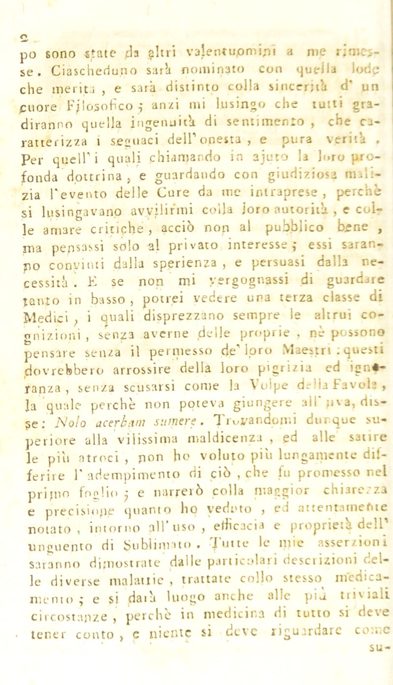 po sono state da $Itri valeiuiipminì a nie rimes- se. Ciascheduno sark nominato con quella lode che merita , e sarà distinto colla sinccrjik d' un puore Filosofico , anzi mi lusinoo che tutti gra- diranno quella ingenuità di sentuTtenro , che ca- ratterizza 1 secuaci deir onesta, e pura veritk . Per queir i quali chiamando in ajuto la loro pro- fonda dottrina , e guardando con giudiziosa mali- zia l‘ever\to delle Cure da me intraprese , perchè si lusingavano avvilirmi colla loro autorità , e coir le amare critiche, acciò non al pubblico bene , ma pensassi solo al privato interesse,- essi saran- po convinti dalla sperienza , e persuasi dalla ne- cessità ! K se non mi vergognassi di guardare tanto in basso, potrei vedere una terza classe di Medici , i quali disprezzano sempre le altrui co- gnizioni , senza averne delle proprie , nè possono pensare senza il pernicsso de'Ipro Maestri : questi dovrebbero arrossire della loro pigrtzia ed igno- ranza , senza scusarsi come la Volpe delia favola, la quale perchè non poteva giungere 3ll'.iiva,dis- je; Nolo acerbam sumers. Ti uvandomi dunque su- periore alla vilissima maldicenza , ed alle satire le piu atroci , pon ho voluto piu lunganienie dif- ferire r adempimento di ciò , che fu promesso nel pripio foolio • e narrerò colla maggior chiarezza c preciMope quanto ho vedi'to , ed attentamente notato , intorno all'uso , efficacia e proprietà dell unguento di bubiinnto . 'J'iitte le tuie asserzioni saranno dijnostratc dalle particolati dcsciiztoni del- le diverse malattie , trattate* collo stesso medica- mento ,j e si daik luogo anche alle più tiisiali circostajize , perche iti medicina di tutto si de\e tener conto , c niente si deve riguardare co'.nC su-
