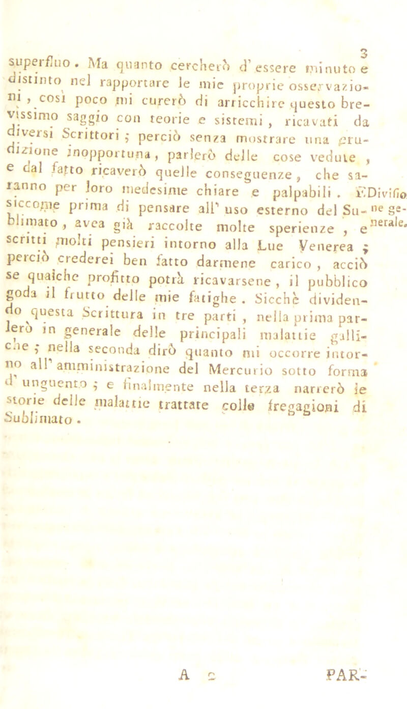 superfluo. Ma quanto cerchei?) d’essere minuto e distinto nel rapportare le mie proprie osservazio- ni , cosi poco ini curerò di ariicchirc questo bre- vissimo saggio con teorie e sistemi , ricavati da iveisi Scrittori f perciò senza mostrare una pru- i^ione inopportuna, parlerò delle cose vedute , e al fafto ricaverò quelle conseguenze , che sa- ranno per loro medesime chiare e palpabili . isDivino siccopne prima di pensare all’uso esterno del Su-e ge- blimato, avea gik raccolte molte sperienze , scritti molti pensieri intorno alla Lue Venerea ; perciò crederei ben latto darmene carico, acciò se qualche profitto potrà ricavarsene, il pubblico goda il frutto delle mie fatighe . Sicché dividen- o questa Scrittura in tre parti, nella prima par- erò in generale delle principali malattie galli- cne • nella seconda dirò quanto mi occorre intor- no all amministrazione del Mercurio sotto forma unguento ^ e final inente nella terza narrerò le storie delle malattie trattare colle fregagioni di Sublimato.