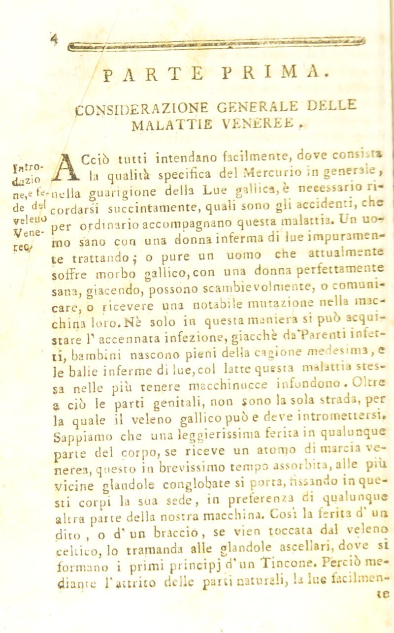 fntro- «L-zio ne,e de dsl yejeiio Vene- ree!/ PARTE PRIMA. CONSIDERAZIONE GENERALE DELLE MALATTIE VENEREE . A Celò tutti intendano facilmente, dove consiit» la qualità specifica del Mercurio in generale, nella guarigione della Lue gallica,è necessario ri- cordarsi succintamente, quali sono gh accidenti, che per ordinario accompagnano questa malattia. Ln uo- mo sano eoa una donna inferma di lue impuramen- te trattando,' o pure un uomo che attualmente soffre morbo gallico,con una donna perfettamente sana, giacendo, possono scambievolmente, o comuni- care, o ricevere una notabile mutazione nella mac- china loro.Nè solo in questamaniera si può acqui- stare r accennata infezione, giacche da Parenti infet- ti, bambini nascono pieni delia cagione medesima, e le balie inferme di lue,col latte questa malattia stes- sa nelle più tenere macchinucce infondono . Oltre a ciò le parti genitali, non sono la sola strada, per la quale il veleno gallico può e deve intromettersi. Sappiamo che una lepierissima ferita in qualunque pane del corpo, se riceve un atomo di marcia ve- nerea, questo in brevissimo tempo assorbita, alle più vicine glaudole conglobatesi parta, fissando in que- sti corpi la sua sede, in preferenza di qualunque altra parte della nostra macchina. Cosi la ferita d ua dito, o d'un braccio, se vien toccata dal veleno celtico, lo tramanda alle glandole ascellari, dove si formano i primi principj d'un Tincone. Perciò me- diante l'attrito delle parti naturali, la lue facil.r.en- le