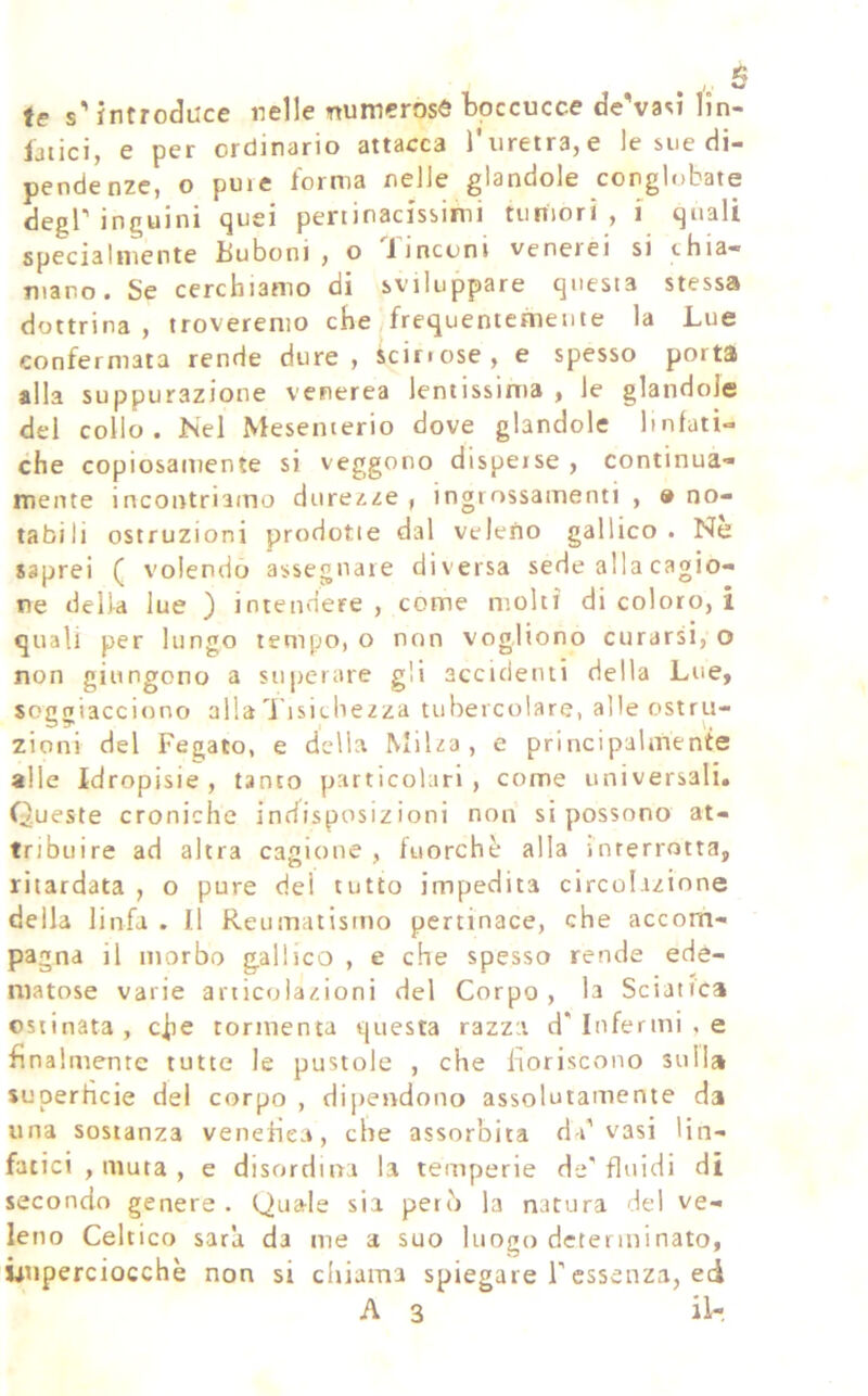 te s'introduce nelle numerose boccucce de'vasi lln- ijtici) e per ordinano attacca 1 iiretrajC le sue di- pendenze, o puie forma nelle glandole conglobate degP inguini quei pertinacissimi tumori, i quali specialmente Buboni , o linconi venerei si thia- mano. Se cerchiamo di sviluppare questa stessa dottrina, troveremo che frequentcàietite la Lue confermata rende dure, icirrose, e spesso porta alla suppurazione venerea lentissima , le glandolo del collo. Nel Mesenterio dove glandole linfati- che copiosamente si veggono disperse , continua- mente incontriamo durezze , ingrossamenti , » no- tabili ostruzioni prodotte dal veleno gallico. Nè saprei ( volendo assegnare diversa sede alla cagio- ne della lue ) intendere , come molti di coloro, i quali per lungo tempo, o non vogliono curarsi, o non giungono a superare gli accidenti della Lue, soggiacciono alla 1 isichezza tubercolare, alle ostru- zioni del Fegato, e della Milza, e principalmente alle Idropisie, tanto particolari, come universali. Queste croniche indisposizioni non si possono at- tribuire ad altra cagione , fuorché alla interrotta, ritardata , o pure dei tutto impedita circolazione della linfa . Il Reumatismo pertinace, che accom- pagna il morbo gallico , e che spesso rende ede- matose varie articolazioni del Corpo, la Scianca ostinata , c^e tormenta questa razza d' Infermi , e finalmente tutte le pustole , che lioriscono sulla superfìcie del corpo , dipendono assolutamente da una sostanza venefica, che assorbita da’vasi lin- fatici , muta , e disordina la temperie de'fluidi di secondo genere. Quale sia però la natura de! ve- leno Celtico sarà da me a suo luogo detenni nato, Ùuperciocchè non si chiama spiegare F essenza, ed