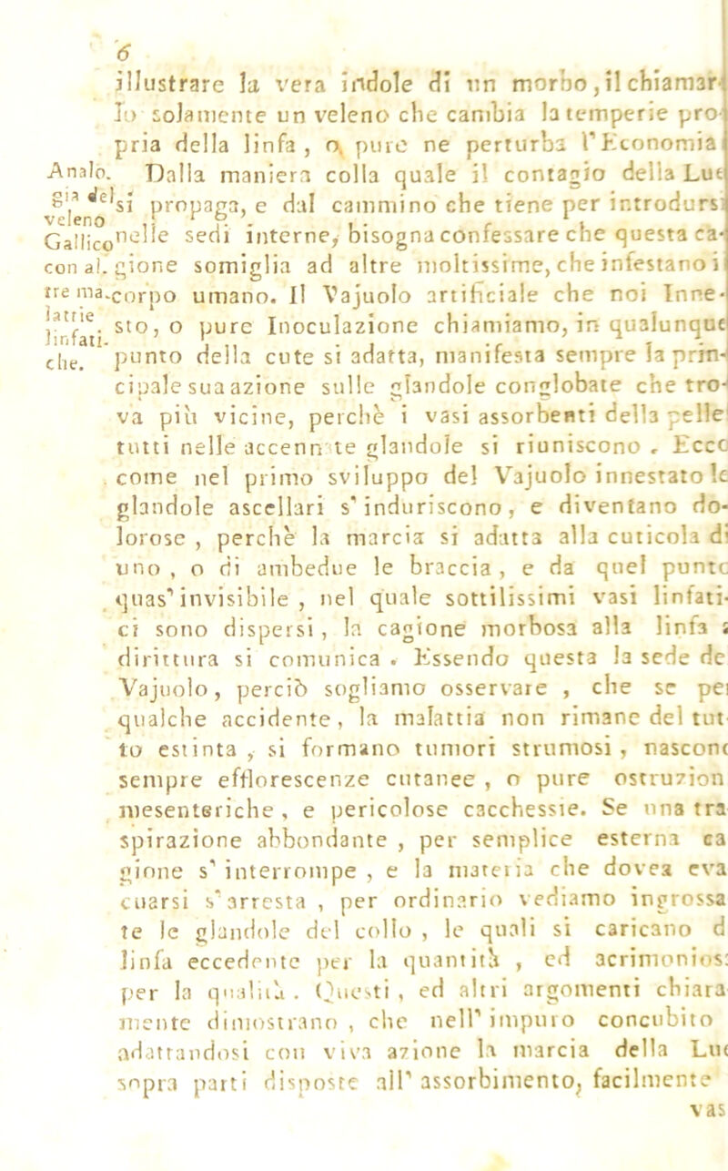 illustrare la vera indole di un morbo, il cìiiamar Io solamente un veleno che cambia la temperie pro- pria della linfa, r\ pure ne perturba rKconomia Anale. Dalia maniera colla quale il contagio della Lut vTlen*o*^^ propaga, e dal cammino che tiene per introdursi Gaiiico’^‘^1^^ sedi interne, bisogna confessare che questa ca- cenai, gione somiglia ad altre moltissime, che infestano i trema.QQrpo umano. Il Vajuolo artificiale che noi Inne sto, o pure Inoculazione chiamiamo, in qualunque punto della cute si adatta, manifesta sempre la prm*| eh cipale sua azione sulle glandole conglobate che tro-| va piu vicine, perchè i vasi assorbenti della pelle^ tutti nelle accenn'ue glandole si riuniscono , Ecco come nel primo sviluppo del Vajuolo innestato le glandole ascellari s’induriscono, e diventano do- lorose , perchè la marcia si adatta alla cuticola di uno, o di ambedue le braccia, e da quel punte , quas’invisibile , nel quale sottilissimi vasi linfati- ci sono dispersi, la cagione morbosa alla linfa s dirittura si comunica . Essendo questa la sede de Vajuolo, perciò sogliamo osservare , che se pei qualche accidente, la malattia non rimane del tut lo estinta, si formano tumori strumosi , nascont sempre efflorescenze cutanee , o pure ostruzion mesenteriche , e pericolose cacchessie. Se una tra spìrazione abbondante , per semplice esterna ca ginne s’interrompe, e la marena che dovea eva cuarsi s’arresta , per ordinano vediamo ingrossa te le glandole del colto , le quali si caricano d linfa eccedente per la quantith , cd acrimonios: per la qnnlua . (Questi, ed altri argomenti chiara mente ciiniosuano , che nell’impuro concubito adattandosi con viva azione la marcia della Lu( sopra parti disposte all’assorbimento^ facilmente vas