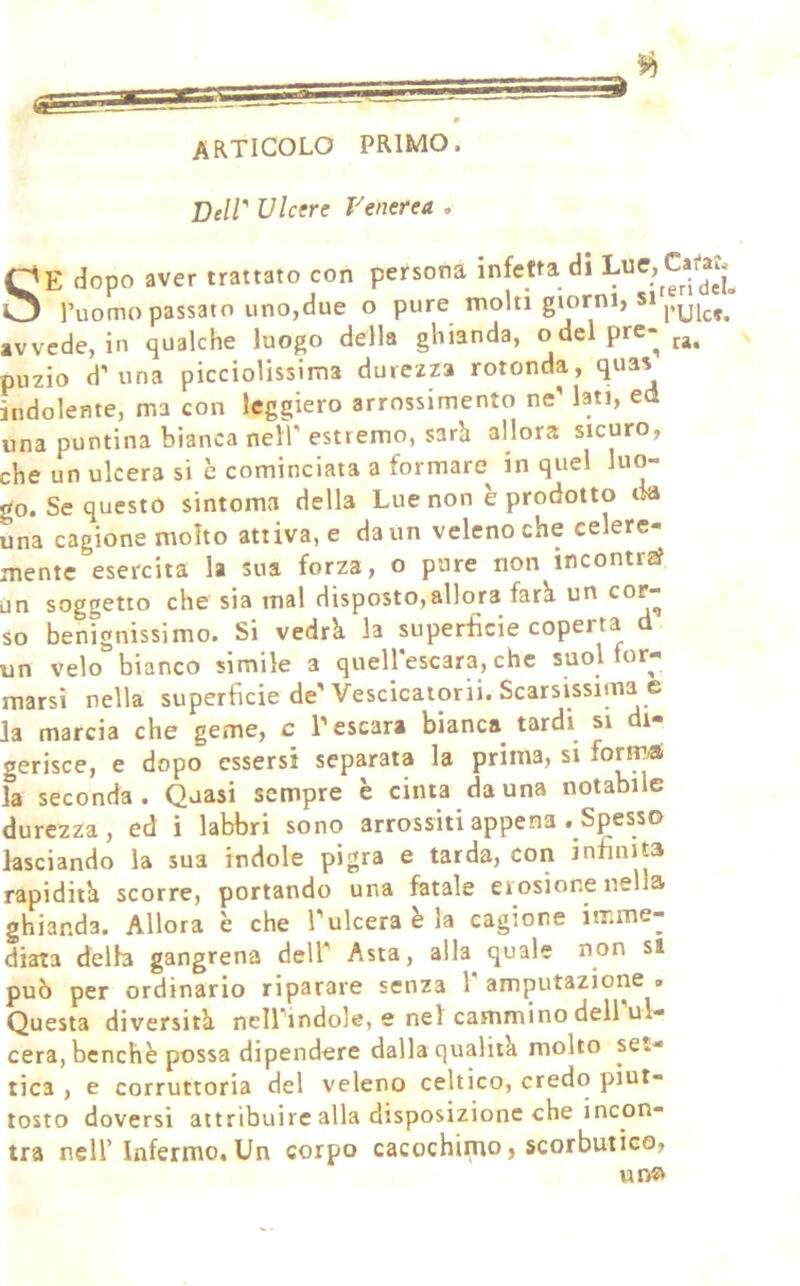 articolo primo. Deiv Ulcere Venerea . SE dopo aver trattato con persona infetta di l’uomo passato uno,due o pure molti giorni, si avvede, in qualche luogo della ghianda, ode! pre- puzio d’una picciolissima durezza rotonda, quas indolente, ma con leggiero arrossimento ne’ lati, ed una puntina bianca nell' estremo, sarh allora sicuro, che un ulcera si è cominciata a formare^ in quel luo- go. Se questo sintoma della Lue non è prodotto da una cagione molto attiva, e da un veleno che ce ere mente esercita la sua forza, o pure non incontra? un soggetto che sia mal disposto,allora farà un cor- so benignissimo. Si vedrà la superfìcie coperta d un velo bianco simile a quell'escara, che suol for- marsi nella superficie de'Vescicaiorii. Scarsissima e la marcia che geme, c l’escara bianca tardi si di- gerisce, e dopo essersi separata la prima, si forir^ la seconda. Quasi sempre è cinta da una notabile durezza, ed i labbri sono arrossiti appena .Spesso lasciando la sua indole pigra e tarda, con infinita rapidità scorre, portando una fatale eiosione nella ghianda. Allora è che l’ulcera è la cagione imme- diata delh gangrena dell' Asta, alla quale non si può per ordinario riparare senza l'amputazione. Questa diversità nell'indole, e nel cammino dell ul- cera, benché possa dipendere dalla qualità molto set- tica , e corruttoria del veleno celtico, credo piut- tosto doversi attribuire alla disposizione che incon- tra nell’ Infermo.Un corpo cacochimo, scorbutico, ut>«^